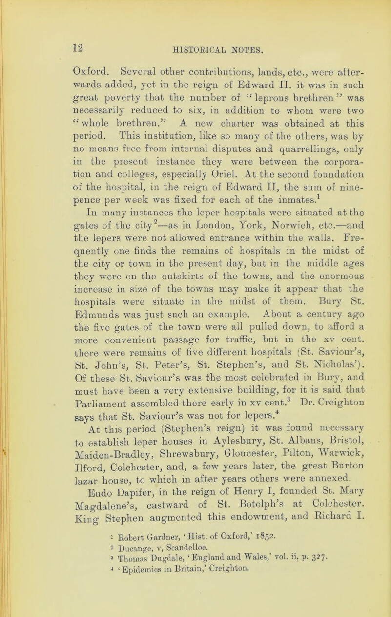 Oxford. Several other contributions, lands, etc., were after- wards added, yet in the reign of Edward II. it was in such great poverty that the number of “ leprous brethren ” was necessarily reduced to six, in addition to whom were two “ whole brethren.” A new charter was obtained at this period. This institution, like so mauy of the others, was by no means free from internal disputes and quarrellings, only in the preseut instance they were between the corpora- tion and colleges, especially Oriel. At the second foundation of the hospital, in the reign of Edward II, the sum of nine- pence per week was fixed for each of the inmates.1 In many instances the leper hospitals were situated at the gates of the city '2—as in London, York, Norwich, etc.—and the lepers were not allowed entrance within the walls. Fre- quently one finds the remains of hospitals in the midst of the city or town in the present day, but in the middle ages they were on the outskirts of the towns, and the enormous increase in size of the towns may make it appear that the hospitals were situate in the midst of them. Bury St. Edmunds was just such an example. About a century ago the five gates of the town were all pulled down, to afford a more convenient passage for traffic, but in the xv cent, there were remains of five different hospitals (St. Saviour’s, St. John’s, St. Peter’s, St. Stephen’s, and St. Nicholas’). Of these St. Saviour’s was the most celebrated iu Bury, and must have been a very extensive building, for it is said that Parliament assembled there early in xv cent.3 Dr. Creighton says that St. Saviour’s was not for lepers.4 At this period (Stephen’s reign) it was found necessary to establish leper houses in Aylesbury, St. Albans, Bristol, Maiden-Bradley, Shrewsbury, Gloucester, Pilton, Warwick, Ilford, Colchester, and, a few years later, the great Burton lazar house, to which in after years others were annexed. Eudo Dapifer, in the reign of Henry I, founded St. Mary Magdalene’s, eastward of St. Botolph’s at Colchester. King Stephen augmented this endowment, and Richard I. 1 Robert Gardner, ‘Hist, of Oxford,’ 1852. 2 Ducange, v, Scandelloe. 3 Thomas Dugdale, ‘England and Wales,’ vol. ii, p. 327. 4 ‘Epidemics in Britain,’ Creighton.