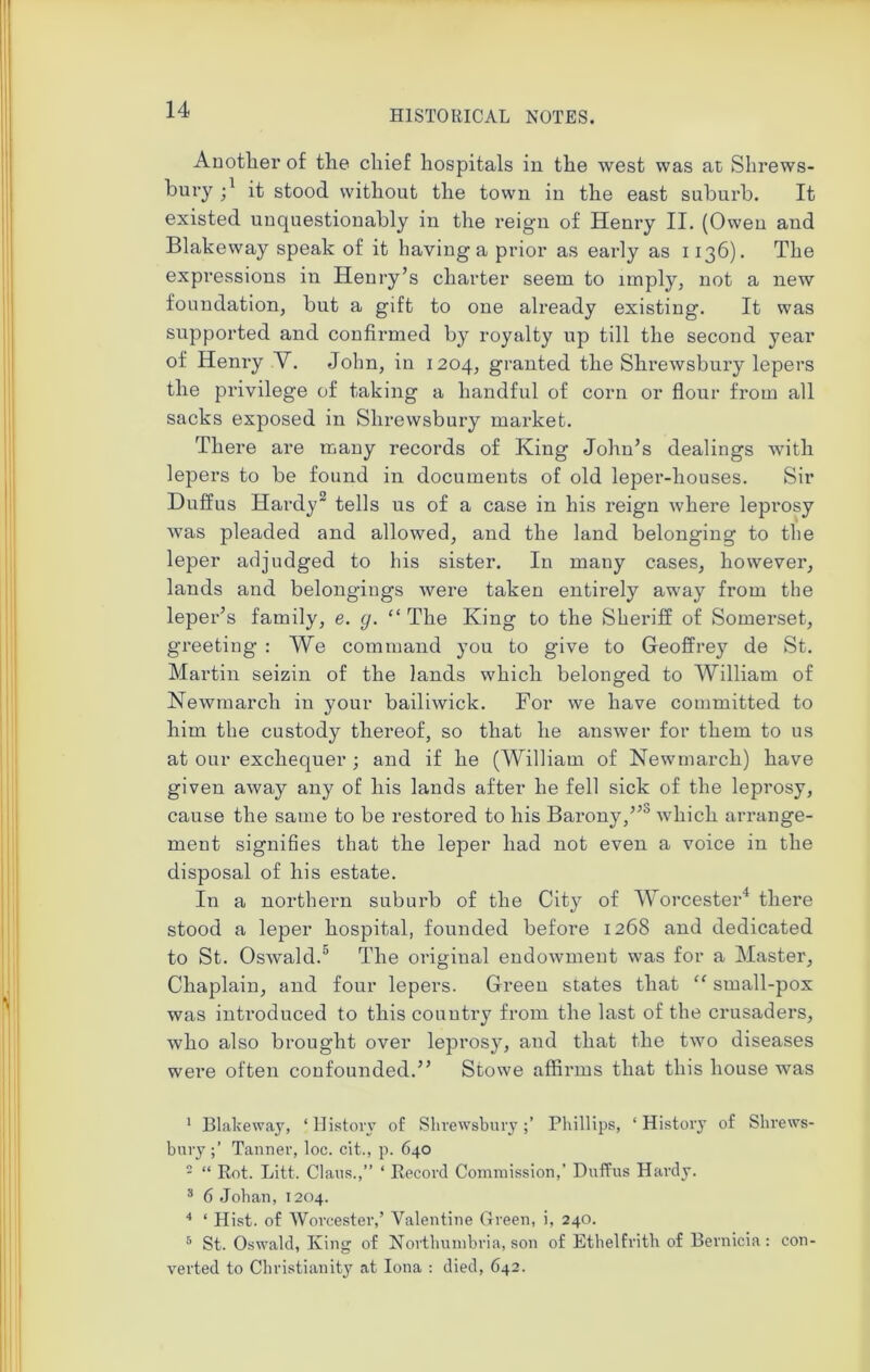 Another of the chief hospitals in the west was at Shrews- bury j1 it stood without the town in the east suburb. It existed unquestionably in the reign of Henry II. (Owen and Blakeway speak of it having a prior as early as 1136). The expressions in Henry’s charter seem to imply, not a new foundation, but a gift to one already existing. It was supported and confirmed by royalty up till the second year of Henry V. John, in 1204, granted the Shrewsbury lepers the privilege of taking a handful of corn or flour from all sacks exposed in Shrewsbury market. There are many records of King John’s dealings with lepers to be found in documents of old leper-houses. Sir Duffus Hardy2 3 tells us of a case in his reign where leprosy was pleaded and allowed, and the land belonging to the leper adjudged to his sister. In many cases, however, lands and belongings were taken entirely away from the leper’s family, e. g. “ The King to the Sheriff of Somerset, greeting : We command you to give to Geoffrey de St. Martin seizin of the lands which belonged to William of Newmarch in your bailiwick. For we have committed to him the custody thereof, so that he answer for them to us at our exchequer ; and if he (William of Newmarch) have given away any of his lands after he fell sick of the leprosy, cause the same to be restored to his Barony,”0 which arrange- ment signifies that the leper had not even a voice in the disposal of his estate. In a northern suburb of the City of Worcester4 5 there stood a leper hospital, founded before 1268 and dedicated to St. Oswald.0 The original endowment was for a Master, Chaplain, and four lepers. Green states that “ small-pox was introduced to this country from the last of the crusaders, who also brought over leprosy, and that the two diseases were often confounded.” Stowe affirms that this house was 1 Blaheway, * History of ShrewsburyPhillips, ‘ History of Shrews- bury;’ Tanner, loc. cit., p. 640 2 “ Rot. Lift. Claus.,” ‘ Record Commission,’ Duffus Hardy. 3 6 Johan, 1204. 4 ‘ Hist, of Worcester,’ Valentine Green, i, 240. 5 St. Oswald, King of Northumbria, son of Ethelfrith of Bernicia: con- verted to Christianity at Iona : died, 642.