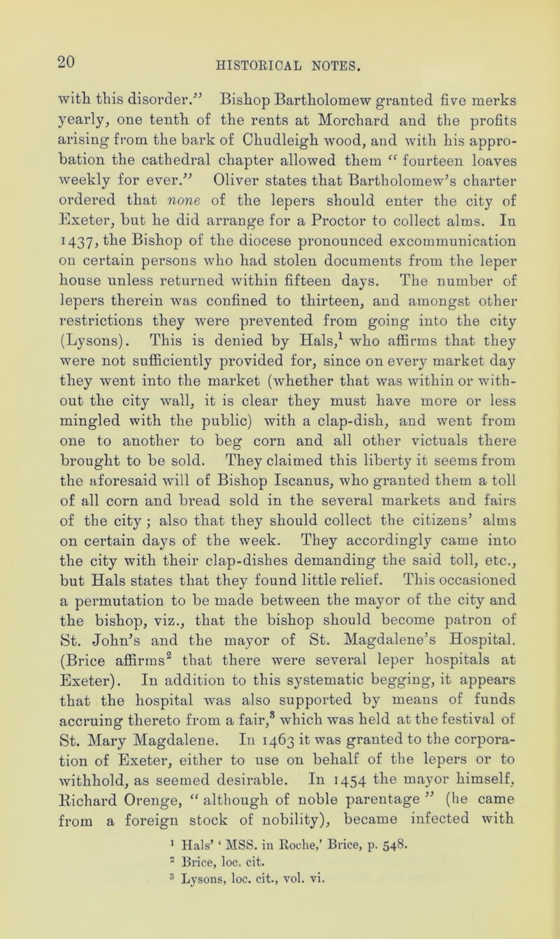 with this disorder.” Bishop Bartholomew granted five merks yearly, one tenth of the rents at Morchard and the profits arising from the bark of Chudleigh wood, and with his appro- bation the cathedral chapter allowed them “ fourteen loaves weekly for ever.” Oliver states that Bartholomew’s charter ordered that none of the lepers should enter the city of Exeter, but he did arrange for a Proctor to collect alms. In 1437, the Bishop of the diocese pronounced excommunication on certain persons who had stolen documents from the leper house unless returned within fifteen days. The number of lepers therein was confined to thirteen, and amongst other restrictions they were prevented from going into the city (Lysons). This is denied by Hals,1 who affirms that they were not sufficiently provided for, since on every market day they went into the market (whether that was within or with- out the city wall, it is clear they must have more or less mingled with the public) with a clap-disli, and went from one to another to beg corn and all other victuals there brought to be sold. They claimed this liberty it seems from the aforesaid will of Bishop Iscanus, who granted them a toll of all corn and bread sold in the several markets and fairs of the city ; also that they should collect the citizens’ alms on certain days of the week. They accordingly came into the city with their clap-dishes demanding the said toll, etc., but Hals states that they found little relief. This occasioned a permutation to be made between the mayor of the city and the bishop, viz., that the bishop should become patron of St. John’s and the mayor of St. Magdalene’s Hospital. (Brice affirms2 that there were several leper hospitals at Exeter). In addition to this systematic begging, it appears that the hospital was also supported by means of funds accruing thereto from a fair,8 which was held at the festival of St. Mary Magdalene. In 1463 it was granted to the corpora- tion of Exeter, either to use on behalf of the lepers or to withhold, as seemed desirable. In 1454 the mayor himself, Bichard Orenge, “ although of noble parentage ” (he came from a foreign stock of nobility), became infected with 1 Hals’ * MSS. in Roche,’ Brice, p. 548- 2 Brice, loc. cit. 3 Lysons, loc. cit., vol. vi.