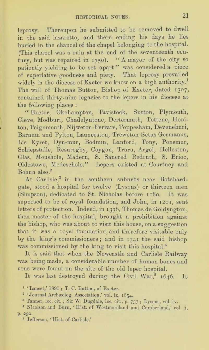 leprosy. Thereupon he submitted to be removed to dwell in the said lazaretto, and there ending his days he lies buried in the chancel of the chapel belonging to the hospital. (This chapel was a ruin at the end of the seventeenth cen- tury, but was repaired in 1750). “ A mayor of the city so patiently yielding to be set apart ” was considered a piece of superlative goodness and piety. That leprosy prevailed widely in the diocese of Exeter we know on a high authority.1 The will of Thomas Button, Bishop of Exeter, dated 1307, contained thirty-nine legacies to the lepers in his diocese at the following places : “ Exeter, Okehampton, Tavistock, Sutton, Plymouth, Cleve, Modburi, Chadelyntone, Dertermuth, Tottene, Honi- ton, Teignmouth, Nijweton-Ferrars, Toppesham, Deveneburi, Barnum and Pylton, Launceston, Treweton Setus Germanus, Lis Kyret, Dyn-mur, Bodmin, Lanford, Tony, Ponsmur, Schiepstalle, Resuregby, Coygon, Truru, Argel, Helleston, Glas, Moushole, Madern, S. Sancred Redruth, S. Brioc, Oldestowe, Medeschole.” Lepers existed at Courtney and Bohun also.2 At Carlisle,3 in the southern suburbs near Botchard- gate, stood a hospital for twelve (Lysons) or thirteen men (Simpson), dedicated to St. Nicholas before 1180. It was supposed to be of royal foundation, and John, in 1201, sent letters of protection. Indeed, in 1336, Thomas de Goldyugton, then master of the hospital, brought a prohibition against the bishop, who was about to visit this house, on a suggestion that it was a royal foundation, and therefore visitable only’ by the king’s commissioners; and in 1341 the said bishop was commissioned by the king to visit this hospital.4 It is said that when the Newcastle and Carlisle Railway was being made, a considerable number of human bones and urns were found on the site of the old leper hospital. It was last destroyed during the Civil War,5 1646. It 1 ‘ Lancet,’ 1890 ; T. C. Button, of Exeter. 2 ‘Journal Archmolog. Association,’ vol. ix, 1854. 3 Tanner, loc. cit.; Sir W. Dugdale, loc. cit., p. 757 ; Lysons, vol. iv. 4 Nicolson and Burn, ‘ Hist, of Westmoreland and Cumberland,’ vol. ii, p. 250. 5 Jefferson, ‘ Hist, of Carlisle.’