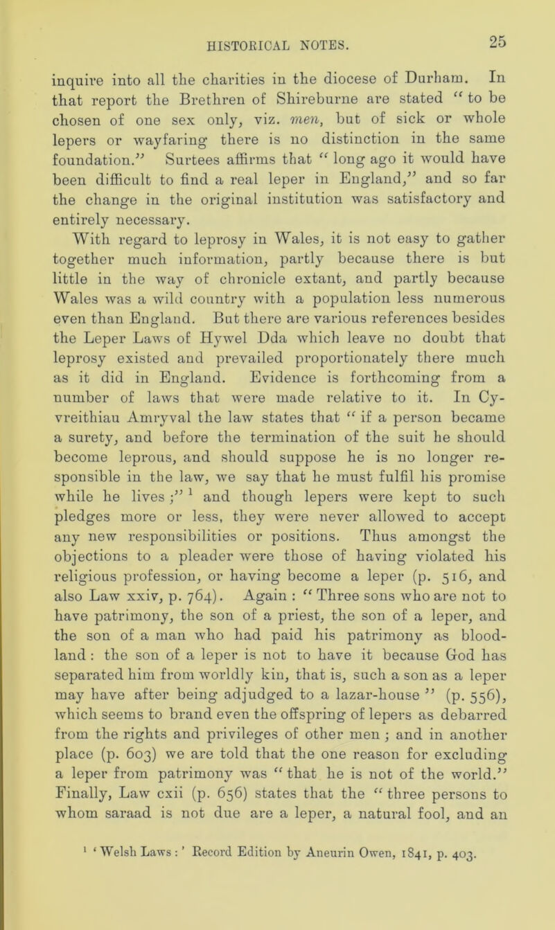 inquire into all tlie charities in the diocese of Durham. In that report the Brethren of Shireburne are stated “ to be chosen of one sex only, viz. men, but of sick or whole lepers or wayfaring1 there is no distinction in the same foundation.” Surtees affirms that “ long ago it would have been difficult to find a real leper in England/’ and so far the change in the original institution was satisfactory and entirely necessary. With regard to leprosy in Wales, it is not easy to gather together much information, partly because there is but little in the way of chronicle extant, and partly because Wales was a wild country with a population less numerous even than England. But there are various references besides the Leper Laws of Hywel Dda which leave no doubt that leprosy existed and prevailed proportionately there much as it did in England. Evidence is forthcoming from a number of laws that were made relative to it. In Cy- vreithiau Amryval the law states that “ if a person became a surety, and before the termination of the suit he should become leprous, and should suppose he is no longer re- sponsible in the law, we say that he must fulfil his promise while he lives1 and though lepers were kept to such pledges more or less, they were never allowed to accept, any new responsibilities or positions. Thus amongst the objections to a pleader were those of having violated his religious profession, or having become a leper (p. 516, and also Law xxiv, p. 764). Again : “ Three sons who are not to have patrimony, the son of a priest, the son of a leper, and the son of a man who had paid his patrimony as blood- land : the son of a leper is not to have it because God has separated him from worldly kin, that is, such a son as a leper may have after being adjudged to a lazar-house ” (p. 556), which seems to brand even the offspring of lepers as debarred from the rights and privileges of other men ; and in another place (p. 603) we are told that the one reason for excluding a leper from patrimony was “ that he is not of the world.” Finally, Law cxii (p. 656) states that the “ three persons to whom saraad is not due are a leper, a natural fool, and an 1 * Welsh Laws : ’ Record Edition by Aneurin Owen, 1841, p. 403.