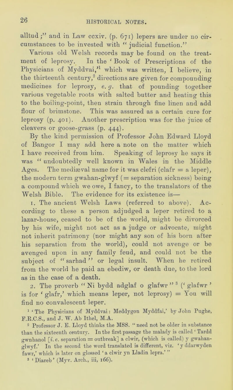 alltud and in Law ccxiv. (p. 671) lepers are under no cir- cumstances to be invested with “ judicial function.” Various old Welsh records may be found on the treat- ment of leprosy. In the ‘ Book of Prescriptions of the Physicians of Myddvai/1 which was written, I believe, in the thirteenth century,2 directions are given for compounding medicines for leprosy, e. g. that of pounding together various vegetable roots with salted butter and heating this to the boiling-point, then strain through fine linen and add flour of brimstone. This was assured as a certain cure for leprosy (p. 401). Another prescription was for the juice of cleavers or goose-grass (p. 444). By the kind permission of Professor John Edward Lloyd of Bangor I may add here a note on the matter which I have received from him. Speaking of leprosy he says it was “ undoubtedly well known in Wales in the Middle Ages. The mediaeval name for it was clefri (clafr = a leper), the modern term gwahan-glwyf (= separation sickness) being a compound which we owe, I fancy, to the translators of the Welsh Bible. The evidence for its existence is— 1. The ancient Welsh Laws (referred to above). Ac- cording to these a person adjudged a leper retired to a lazar-liouse, ceased to be of the world, might be divorced by his wife, might not act as a judge or advocate, might not inherit patrimony (nor might any son of his born after his separation from the world), could not avenge or be avenged upon in any family feud, and could not be the subject of “sarhad” or legal insult. When he retired from the world he paid an ebediw, or death due, to the lord as in the case of a death. 2. The proverb “ Ni bydd adglaf o glafwr ” (c glafwr ’ is for ‘ glafr,5 which means leper, not leprosy) = You will find no convalescent leper. 1 ‘ The Physicians of Myddvai: Meddygon Myddfai,’ by John Pughe, F.R.C.S., and J. W. Ab Ithel, M.A. 2 Professor J. E. Lloyd thinks the MSS. “ need not be older in substance than the sixteenth century. In the first passage the malady is called ‘ Tardd gwnhanol [i. e. separation = outbreak] a clwir, (which is called) y gwahan- glwyf.’ In the second the word translated is different, viz. ‘yddarwyden fawr,’ which is later on glossed ‘ a clwir yn Lladin lepra.’ ” 3 ‘Diareb’ (Myv. Arch., iii, 166).