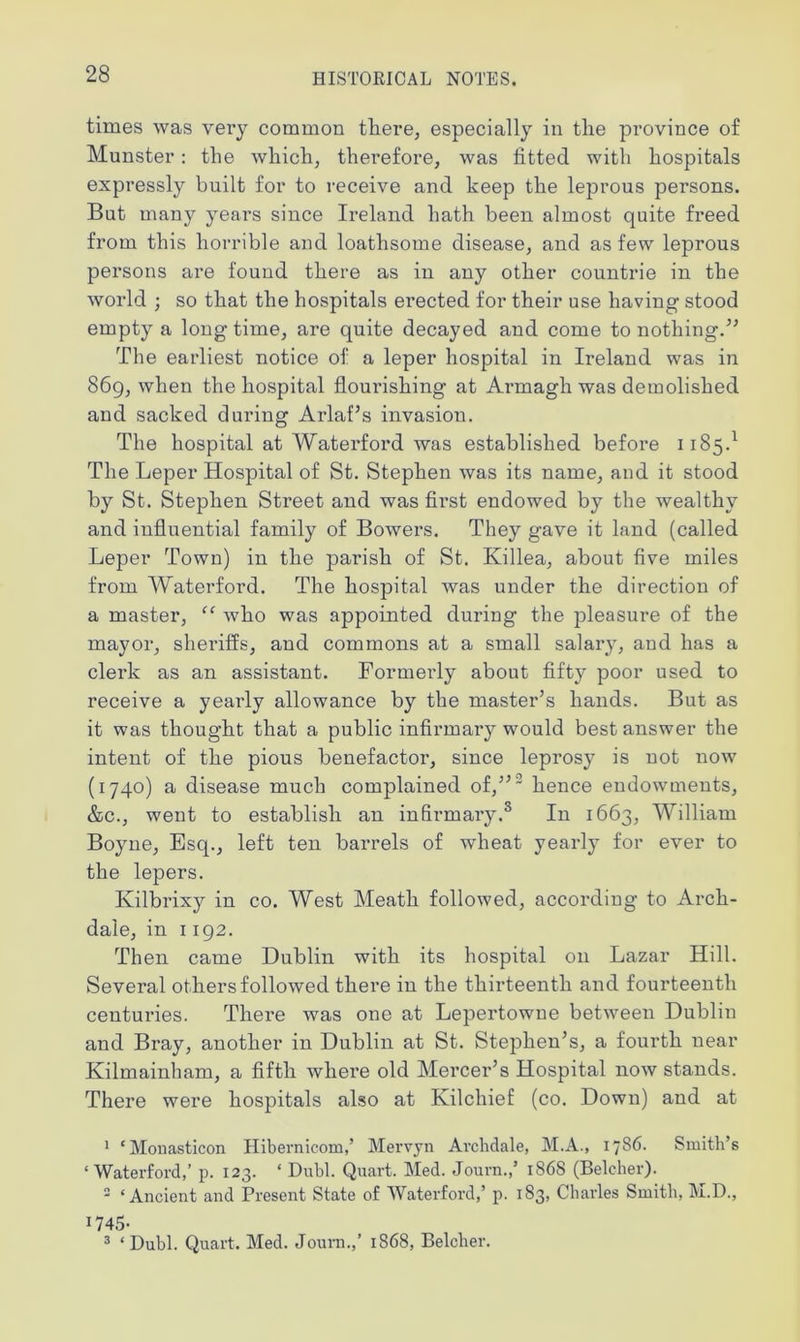 times was very common there, especially in the province of Munster: the which, therefore, was fitted with hospitals expressly built for to receive and keep the leprous persons. But many years since Ireland hath been almost quite freed from this horrible and loathsome disease, and as few leprous persons are found there as in any other countrie in the world ; so that the hospitals erected for their use having stood empty a long time, are quite decayed and come to nothing.” The earliest notice of a leper hospital in Ii'eland was in 869, when the hospital flourishing at Armagh was demolished and sacked during Ai'laf’s invasion. The hospital at Waterford was established before 1185-1 * The Leper Hospital of St. Stephen was its name, and it stood by St. Stephen Street and was first endowed by the wealthy and influential family of Bowers. They gave it land (called Leper Town) in the parish of St. Killea, about five miles from Waterford. The hospital was under the direction of a master, <c who was appointed during the pleasure of the mayor, sheriffs, and commons at a small salary, and has a clerk as an assistant. Formerly about fifty poor used to receive a yearly allowance by the master’s hands. But as it was thought that a public infirmary would best answer the intent of the pious benefactor, since leprosy is not now (1740) a disease much complained of,”' hence endowments, &c., went to establish an infirmary.3 In 1663, William Boyne, Esq., left ten barrels of wheat yearly for ever to the lepers. Ivilbrixy in co. West Meath followed, according to Arch- dale, in 1192. Then came Dublin with its hospital on Lazar Hill. Several others followed there in the thirteenth and fourteenth centuries. There was one at Lepertowne between Dublin and Bray, another in Dublin at St. Stephen’s, a fourth near Kilmainham, a fifth where old Mercer’s Hospital now stands. There were hospitals also at Kilchief (co. Down) and at 1 ‘Monasticon Hibernicom,’ Mervyn Avclidale, M.A., 1786. Smith’s ‘Waterford,’ p. 123. * Dubl. Quart. Med. Journ.,’ 1868 (Belcher). 3 ‘Ancient and Present State of Waterford,’ p. 183, Charles Smith, M.D., 1745- 3 ‘Dubl. Quart. Med. Journ.,’ 1868, Belcher.