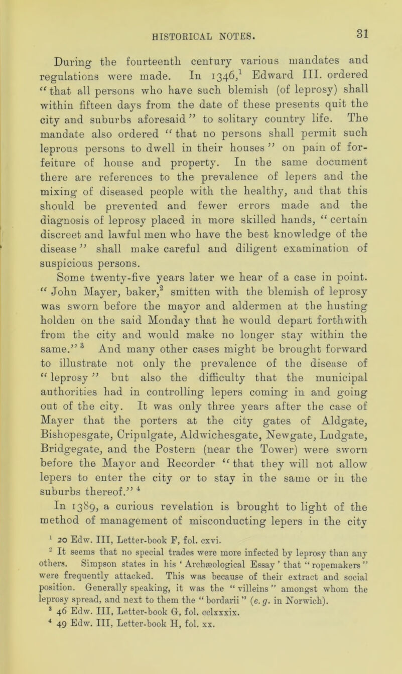 During the fourteenth century various mandates and regulations were made. In 1346,1 Edward III. ordered c( that all persons who have such blemish (of leprosy) shall within fifteen days from the date of these presents quit the city and suburbs aforesaid ” to solitary country life. The mandate also ordered “ that no persons shall permit such leprous persons to dwell in their houses ” on pain of for- feiture of house and property. In the same document there are references to the prevalence of lepers and the mixing of diseased people with the healthy, and that this should be prevented and fewer errors made and the diagnosis of leprosy placed in more skilled hands, u certain discreet and lawful men who have the best knowledge of the disease ” shall make careful and diligent examination of suspicious persons. Some twenty-five years later we hear of a case in point. “ John Mayer, baker,2 smitten with the blemish of leprosy was sworn before the mayor and aldermen at the liusting holden on the said Monday that he would depart forthwith from the city and would make no longer stay within the same.” 3 And many other cases might be brought forward to illustrate not only the prevalence of the disease of “ leprosy ” but also the difficulty that the municipal authorities had in controlling lepers coming in and going out of the city. It was only three years after the case of Mayer that the porters at the city gates of Aldgate, Bishopesgate, Cripulgate, Aldwichesgate, Newgate, Ludgate, Bridgegate, and the Postern (near the Tower) were sworn before the Mayor and Recorder <fthat they will not allow lepers to enter the city or to stay in the same or in the suburbs thereof.” 4 In 1389, a curious revelation is brought to light of the method of management of misconducting lepers in the city 1 20 Edw. Ill, Letter-book F, fol. cxvi. - It seems that no special trades were more infected bj leprosy than any others. Simpson states in his ‘ Archaeological Essay ’ that “ ropemakers ” were frequently attacked. This was because of their extract and social position. Generally speaking, it was the “ villeins ” amongst whom the leprosy spread, and next to them the “ bordarii ” (e. g. in Norwich). 3 46 Edw. Ill, Letter-book G, fol. cclxxxix. 4 49 Edw. Ill, Letter-book H, fol. xx.