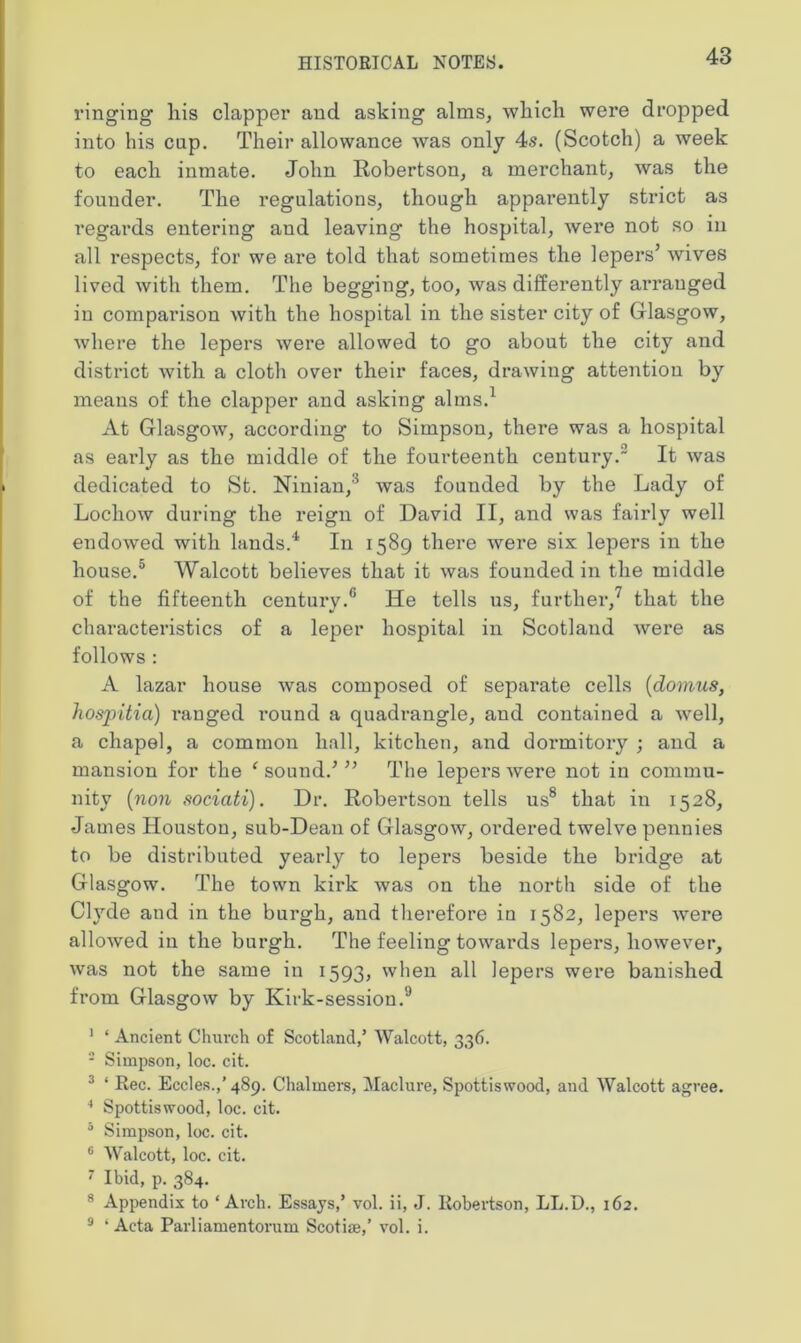 ringing liis clapper and asking alms, which were dropped into his cup. Their allowance was only 4s. (Scotch) a week to each inmate. John Robertson, a merchant, was the founder. The regulations, though apparently strict as regards entering and leaving the hospital, were not so in all respects, for we are told that sometimes the lepers’ wives lived with them. The begging, too, was differently arranged in comparison with the hospital in the sister city of Glasgow, where the lepers were allowed to go about the city and district with a cloth over their faces, drawing attention by means of the clapper and asking alms.1 At Glasgow, according to Simpson, there was a hospital as early as the middle of the fourteenth century. It was dedicated to St. Ninian,'5 was founded by the Lady of Lochow during the reign of David II, and was fairly well endowed with lands.4 In 1589 there were six lepers in the house.5 Walcott believes that it was founded in the middle of the fifteenth century-6 He tells us, further,7 that the characteristics of a leper hospital in Scotland Avere as follows : A lazar house was composed of separate cells (domus, hospitia) ranged round a quadrangle, and contained a well, a chapel, a common hall, kitchen, and dormitory ; and a mansion for the 1 sound.’ ” The lepers Avere not in commu- nity (non sociciti). Dr. Robertson tells us8 that in 1528, James Houston, sub-Dean of GlasgoAv, ordered twelve pennies to be distributed yearly to lepers beside the bridge at Glasgow. The town kirk Avas on the north side of the Clyde and in the burgh, and therefore in 1582, lepers Avere alloAved in the burgh. The feeling toAvards lepers, however, Avas not the same in 1593, when all lepers were banished from Glasgow by Kirk-session.9 1 4 Ancient Church of Scotland,’ Walcott, 336. 2 Simpson, loc. cit. 3 4 Rec. Eccles.,’489. Chalmers, Maclure, Spottiswood, and Walcott agree. 4 Spottiswood, loc. cit. 3 Simpson, loc. cit. G Walcott, loc. cit. 7 Ibid, p. 384. 8 Appendix to 4 Arch. Essays,’ vol. ii, J. Robertson, LL.D., 162. 9 4 Acta Parliamentorum Scotise,’ vol. i.