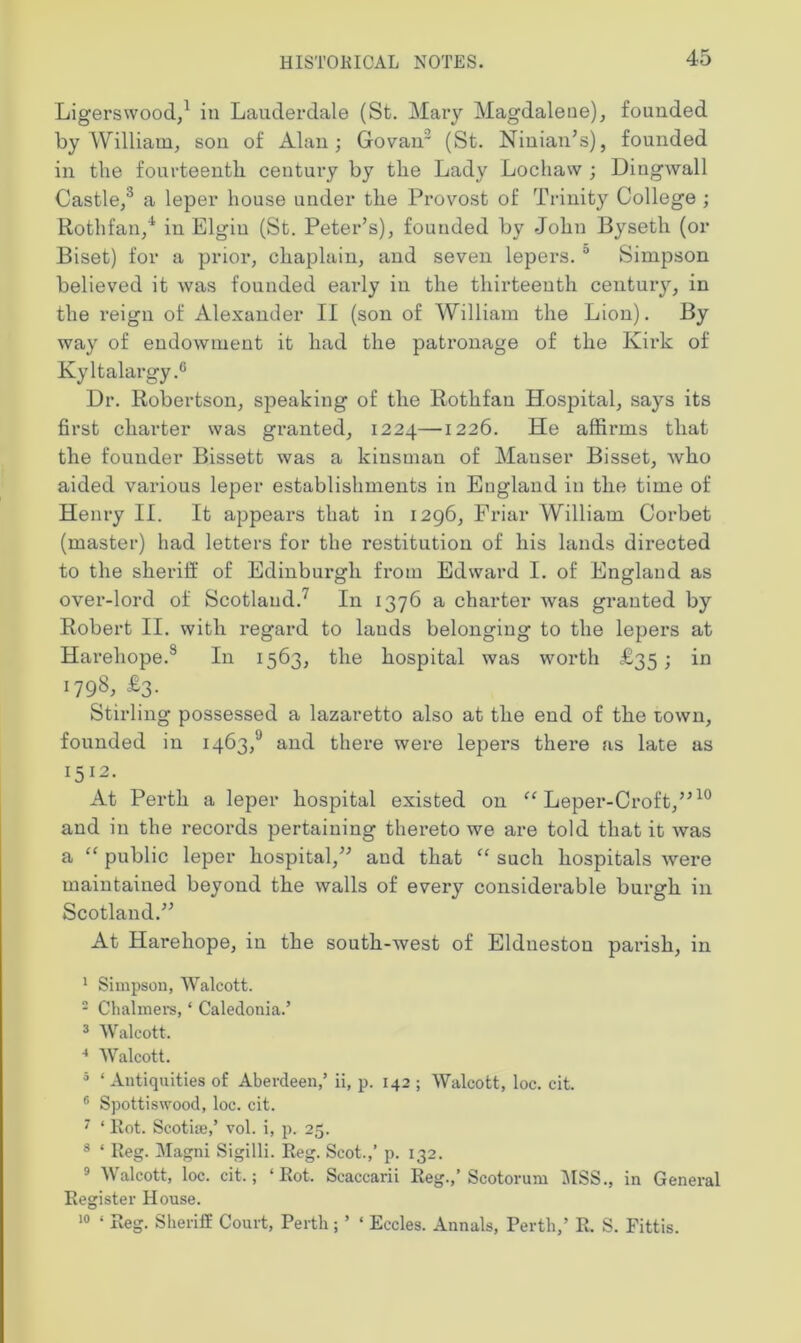 Ligerswood,1 in Lauderdale (St. Mary Magdalene), founded by William, son of Alan; Govair (St. Ninian’s), founded in the fourteenth century by the Lady Lochaw ; Dingwall Castle,3 a leper house under the Provost of Trinity College ; Rothfan/ in Elgin (St. Peter’s), founded by John Byseth (or Biset) for a prior, chaplain, and seven lepers. 0 Simpson believed it was founded early in the thirteenth century, in the reign of Alexander II (son of William the Lion). By way of endowment it had the patronage of the Kirk of Kyltalargy.0 Dr. Robertson, speaking of the Rothfan Hospital, says its first charter was granted, 1224—1226. He affirms that the founder Bissett was a kinsman of Mauser Bisset, who aided various leper establishments in England in the time of Henry II. It appears that in 1296, Friar William Corbet (master) had letters for the restitution of his lands directed to the sheriff of Edinburgh from Edward I. of England as over-lord of Scotland.7 In 1376 a charter was granted by Robert II. with regard to lauds belonging to the lepers at Harehope.8 In 1563, the hospital was worth £35; in 1798, £3. Stirling possessed a lazaretto also at the end of the town, founded in i463,‘J and there were lepers there as late as 1512< At Perth a leper hospital existed on “ Leper-Croft,”10 and in the records pertaining thereto we are told that it was a “ public leper hospital,” and that “ such hospitals were maintained beyond the walls of every considerable burgh in Scotland.” At Harehope, in the south-west of Eldnestou parish, in 1 Simpson, Walcott. 2 Chalmers, ‘ Caledonia.’ 3 Walcott. 4 Walcott. 5 ‘ Antiquities of Abevdeen,’ ii, p. 142 ; Walcott, loc. cit. 6 Spottiswood, loc. cit. 7 ‘ Rot. Scotim,’ vol. i, p. 25. 3 ‘ Reg. Magni Sigilli. Reg. Scot.,’ p. 132. 9 Walcott, loc. cit.; ‘Rot. Scaccarii Reg.,’ Scotorum MSS., in General Register House. 10 ‘ Reg. Sheriff Court, Perth; ’ ‘ Eccles. Annals, Perth,’ R. S. Fittis.