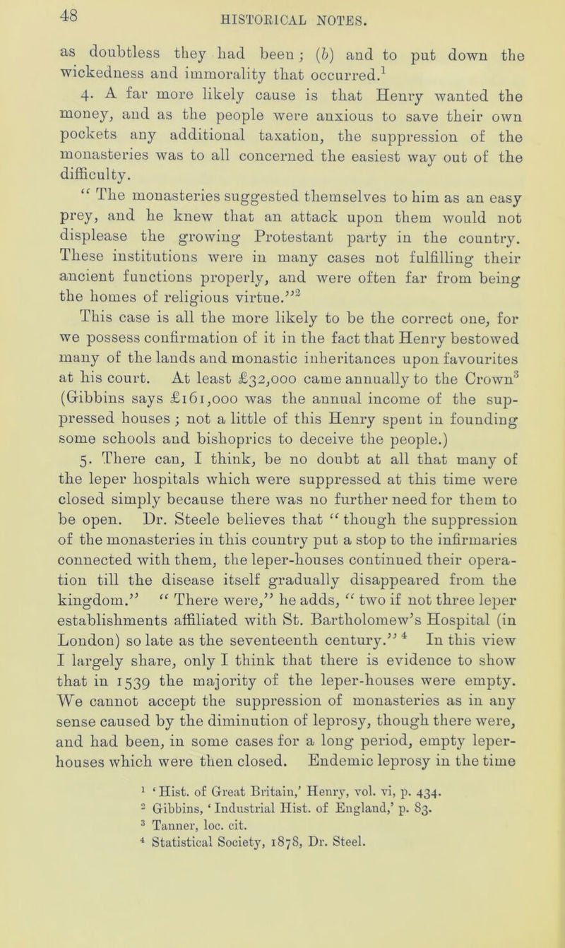 as doubtless they liad been; (b) and to put down the wickedness and immorality that occurred.1 4. A far more likely cause is that Henry wanted the money, and as the people were anxious to save their own pockets any additional taxation, the suppression of the monasteries was to all concerned the easiest way out of the difficulty. “ The monasteries suggested themselves to him as an easy prey, and he knew that an attack upon them would not displease the growing Protestant party in the country. These institutions were in many cases not fulfilling their ancient functions properly, and Avere often far from being the homes of religious virtue.’'’2 This case is all the more likely to be the correct one, for we possess confirmation of it in the fact that Henry bestoAved many of the lands and monastic inheritances upon favourites at his court. At least £32,000 came annually to the CroAvn'1 (Gibbins says £161,000 Avas the annual income of the sup- pressed houses ; not a little of this Henry spent in founding some schools and bishoprics to deceive the people.) 5. There can, I think, be no doubt at all that many of the leper hospitals Avhich were suppressed at this time Avere closed simply because there Avas no further need for them to be open. Dr. Steele believes that “ though the suppression of the monasteries in this country put a stop to the infirmaries connected Avith them, the leper-houses continued their opera- tion till the disease itself gradually disappeared from the kingdom.” “ There Avere,” he adds, “ tAVO if not three leper establishments affiliated Avith St. Bartholomew’s Hospital (in London) so late as the seventeenth century.” 4 In this vieAv I largely share, only I think that there is evidence to sIioav that in 1539 the majority of the leper-houses were empty. We cannot accept the suppression of monasteries as in any sense caused by the diminution of leprosy, though there Avere, and had been, in some cases for a long period, empty leper- houses Avhich were then closed. Endemic leprosy in the time 1 ‘ Hist, of Great Britain,’ Henry, ato1. vi, p. 434. 2 Gibbins, * Industrial Hist, of England,’ p. 83. 3 Tanner, loc. cit. 4 Statistical Society, 1878, Dr. Steel.