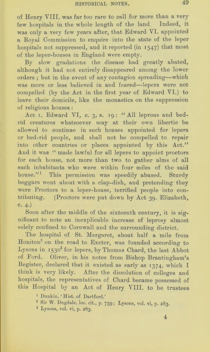 of Henry VIII. was far too rare to call for more than a very few hospitals in the whole length of the land. Indeed, it was only a very few years after, that Edward VI. appointed a Royal Commission to enquire into the state of the leper hospitals not suppressed, and it reported (in 1547) that most of the leper-houses in England were empty. By slow gradations the disease had greatly abated, although it had not entirely disappeared among the lower orders ; but in the event of any contagion spreading—which was more or less believed in and feared—lepers were not compelled (by the Act in the first year of Edward VI.) to leave their domicile, like the monastics on the suppression of religious houses : Act 1. Edward VI, c. 3, s. 19: “ All leprous and bed- rid creatures whatsoever may at their own libertie be allowed to continue in such houses appointed for lepers or bed-rid people, and shall not be compelled to repair into other countries or places appointed by this Act.” And it was “ made lawful for all lepers to appoint proctors for each house, not more than two to gather alms of all such inhabitants who were within four miles of the said house.”1 This permission was speedily abused. Sturdy beggars went about with a clap-dish, and pretending they were Proctors to a leper-house, terrified people into con- tributing. (Proctors were put down by Act 39. Elizabeth, c. 4.) Soon after the middle of the sixteenth century, it is sig- nificant to note an inexplicable increase of leprosy almost solely confined to Cornwall and the surrounding district. The hospital of St. Margaret, about half a mile from Honiton' on the road to Exeter, was founded according to Lysons in i53osfor lepers, by Thomas Chard, the last Abbot of Ford. Oliver, in his notes from Bishop BrantiughanPs Register, declared that it existed as early as 1374, which I think is very likely. After the dissolution of colleges and hospitals, the representatives of Chard became possessed of this Hospital by an Act of Henry VIII. to be trustees 1 Dunkin, ‘ Hist, of Dartford.’ 5 Sir W. Dugdale, loc. cit., p. 759; Lysons, vol. vi, p. 283. 3 Lysons, vol. vi, p. 283. 4