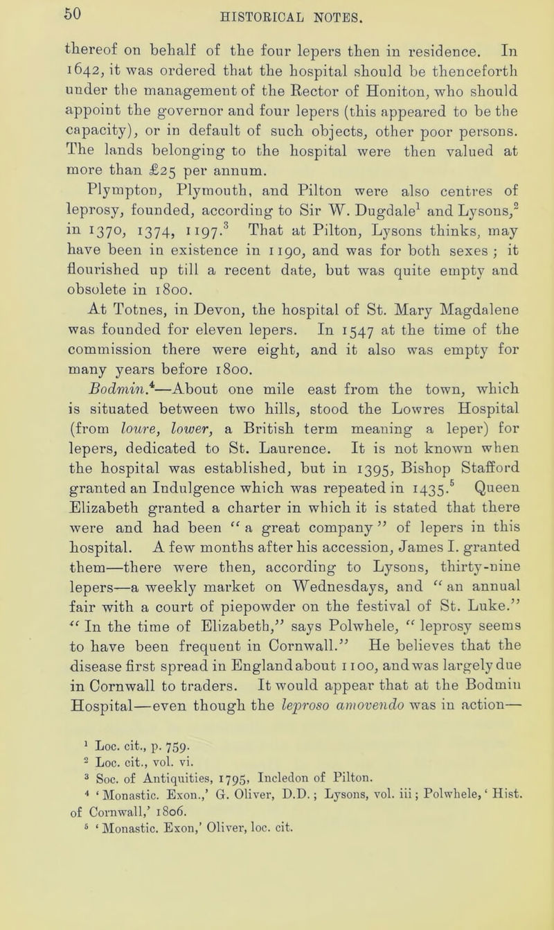 thereof on behalf of the four lepers then in residence. In 1642, it was ordered that the hospital should be thenceforth under the management of the Rector of Honiton, who should appoint the governor and four lepers (this appeared to be the capacity), or in default of such objects, other poor persons. The lands belonging to the hospital were then valued at more than £25 per annum. Plympton, Plymouth, and Pilton were also centres of leprosy, founded, according to Sir W. Dugdale1 and Lysons,2 in 1370, 1374, 1197.3 That at Pilton, Lysons thinks, may have been in existence in 1190, and was for both sexes ; it flourished up till a recent date, but was quite empty and obsolete in 1800. At Totnes, in Devon, the hospital of St. Mary Magdalene was founded for eleven lepers. In 1547 at the time of the commission there were eight, and it also was empty for many years before 1800. Bodmin.4—About one mile east from the town, which is situated between two hills, stood the Lowres Hospital (from loure, lower, a British term meaning a leper) for lepers, dedicated to St. Laurence. It is not known when the hospital was established, but in 1395, Bishop Stafford granted an Indulgence which was repeated in 1435.5 Queen Elizabeth granted a charter in which it is stated that there were and had been “ a great company ” of lepers in this hospital. A few months after his accession, James I. granted them—there were then, according to Lysons, thirty-nine lepers—a weekly market on Wednesdays, and “an annual fair with a court of piepowder on the festival of St. Luke.” x< In the time of Elizabeth,” says Polwhele, “ leprosy seems to have been frequent in Cornwall.” He believes that the disease first spread in England about 1100, and was largely due in Cornwall to traders. It would appear that at the Bodmin Hospital—even though the leproso amovendo was in action— 1 Loc. cit., p. 759. 2 Loc. cit., vol. vi. 3 Soc. of Antiquities, 1795, Incledon of Pilton. 4 ‘Monastic. Exon.,’ G. Oliver, D.D.; Lysons, vol. iii; Polwhele,1 Hist, of Cornwall,’ 1806. 5 ‘ Monastic. Exon,’ Oliver, loc. cit.