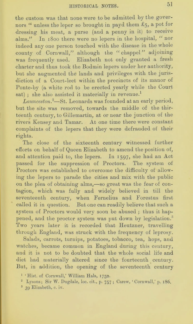 the custom was that none were to be admitted by the gover- nors “ unless the leper so brought in payd them £5, a pot for dressing his meat, a purse (and a penny in it) to receive alms/’ In 1800 there were no lepers in the hospital, “ nor indeed any one person touched with the disease in the whole county of Cornwall,” although the “ chappel ” adjoining was frequently used. Elizabeth not only granted a fresh charter and thus took the Bodmin lepers under her authority, but she augmented the lands and privileges with the juris- diction of a Court-leet within the precincts of its manor of Ponte-by (a white rod to be erected yearly while the Court sat) ; she also assisted it materially in revenue.1 Launceston.'—St. Leonards was founded at an early period, but the site was removed, towards the middle of the thir- teenth century, to Gillemartin, at or near the junction of the rivers Kensey and Tamar. At one time there were constant complaints of the lepers that they were defrauded of their rights. The close of the sixteenth century witnessed further efforts on behalf of Queen Elizabeth to amend the position of, and attention paid to, the lepers. In 1597, she had an Act passed for the suppression of Proctors. The system of Proctors was established to overcome the difficulty of allow- ing the lepers to parade the cities and mix with the public ou the plea of obtaining alms,—so great was the fear of con- tagion, which was fully and widely believed in till the seventeenth century, when Feruelius and Forestus first called it in question. But one can readily believe that such a system of Proctors would very soon be abused ; thus it hap- pened, and the proctor system was put down by legislation.0 Two years later it is recorded that Heutzner, travelling through England, was struck with the frequency of leprosy. Salads, carrots, turnips, potatoes, tobacco, tea, hops, and watches, became common in England during this century, and it is not to be doubted that the whole social life and diet had materially altei'ed since the fourteenth century. But, in addition, the opening of the seventeenth century 1 ‘Hist, of Cornwall,’ William Hals, 1750. 2 Lysons; Sir W. Dugdale, loc. cit., p. 757 ; Carew, ‘ Cornwall,’ p. 186, 3 39 Elizabeth, c. iv.