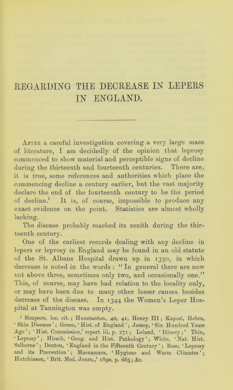 IN ENGLAND. After a careful investigation covering a very large mass of literature, I am decidedly of the opinion that leprosy commenced to show material and perceptible signs of decline during the thirteenth and fourteenth centuries. There are, it is true, some i*eferences and authorities which place the commencing decline a century earlier, but the vast majority declare the end of the fourteenth century to be the period of decline.1 It is, of course, impossible to produce any exact evidence on the point. Statistics are almost wholly lacking. The disease probably reached its zenith during the thir- teenth century. One of the earliest records dealing with any decline in lepers or leprosy in England may be found in an old statute of the St. Albans Hospital drawn up in 1350, in which decrease is noted in the words : “ In general there are now not above three, sometimes only two, and occasionally one.” This, of course, may have had relation to the locality only, or may have been due to many other lesser causes besides decrease of the disease. In 1344 the Women’s Leper Hos- pital at Tannington was empty. 1 Simpson, loc. cit. ; Hunstanton, 40, 41, Henry III ; Kaposi, Hebra, ‘ Skin Diseases ’; Green, ‘ Hist, of England ’; Jessop, ‘ Six Hundred Years Ago’; ‘ Hist. Commission,’report iii, p. 271 ; Leland, ‘Itinery;’ Thin, ‘Leprosy’; Hirsch, ‘ Geog. and Hist. Pathology’; White, ‘Nat. Hist. Selborne ’; Denton, ‘ England in the Fifteenth Century ’; Rose, ‘ Leprosy and its Prevention ’ ; Macnamara, ‘ Hygiene and Warm Climates ’; Hutchinson, ' Brit. Med. Journ.,’ 1890, p. 665; &c.