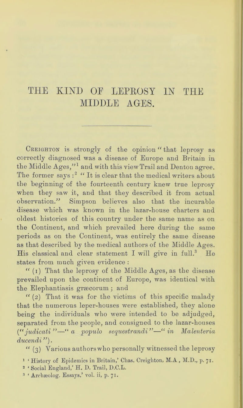 THE KIND OF LEPEOSY IN THE MIDDLE AGES. Creighton is strongly of the opinion “ that leprosy as correctly diagnosed was a disease of Europe and Britain in tlie Middle Ages/'1 and with this view Trail and Denton agree. The former says :2 “It is clear that the medical writers about the beginning of the fourteenth centui’y knew true leprosy when they saw it, and that they described it from actual observation.” Simpson believes also that the incurable disease which was known in the lazar-house charters and oldest histories of this country under the same name as on the Continent, and which prevailed here during the same periods as on the Continent, was entirely the same disease as that described by the medical authors of the Middle Ages. His classical and clear statement I will give in full.3 He states from much given evidence : “ (i) That the leprosy of the Middle Ages, as the disease prevailed upon the continent of Europe, was identical with the Elephantiasis graecorum ; and “ (2) That it was for the victims of this specific malady that the numerous leper-houses were established, they alone being the individuals who were intended to be adjudged, separated from the people, and consigned to the lazar-houses (“ judicciti ”—“a populo sequestrandi”—“in Malenteria ducendi ”). “ (3) Various authorswho personally witnessed the leprosy 1 ‘ History of Epidemics in Britain,’ Clias. Creighton, M.A , M.D., p. 71. 5 ‘ Social England,’ H. D. Trail, D.C.L. 3 ‘ Arohaeolog. Essays,’ vol. ii, p. 71.