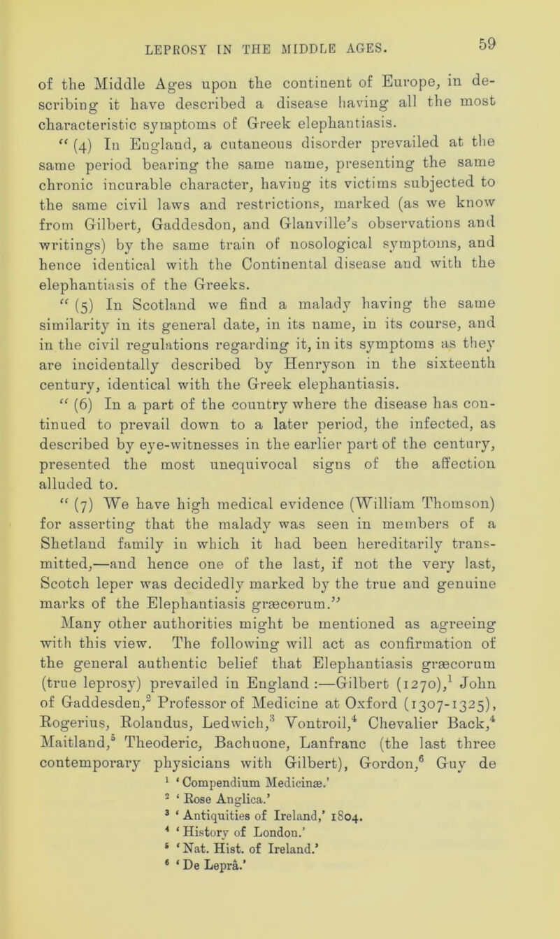 of the Middle Ag’es upon the continent of Europe, in de- scribing it have described a disease having all the most characteristic symptoms of Greek elephantiasis. “ (4) In England, a cutaneous disorder prevailed at the same period bearing the same name, presenting the same chronic incurable character, having its victims subjected to the same civil laws and restrictions, marked (as we know from Gilbert, Gaddesdon, and Glanville’s observations ami writings) by the same train of nosological symptoms, and hence identical with the Continental disease and with the elephantiasis of the Greeks. “ (5) In Scotland we find a malady having the same similarity in its general date, in its name, in its course, and in the civil regulations regarding it, in its symptoms as they are incidentally described by Henryson in the sixteenth century, identical with the Greek elephantiasis. “ (6) In a part of the country where the disease has con- tinued to prevail down to a later period, the infected, as described by eye-witnesses in the earlier part of the century, presented the most unequivocal sigus of the affection alluded to. “ (7) We have high medical evidence (William Thomson) for asserting that the malady was seen in members of a Shetland family in which it had been hereditarily trans- mitted,—and hence one of the last, if not the very last, Scotch leper was decidedly marked by the true and genuine marks of the Elephantiasis graecerum.” Many other authorities might be mentioned as agreeing with this view. The following will act as confirmation of the general authentic belief that Elephantiasis graecorum (true leprosy) prevailed in England:—Gilbert (1270),1 John of Gaddesden,2 Professor of Medicine at Oxford (1307-1325), Rogerius, Rolandus, Ledwich,3 Vontroil,4 Chevalier Back,4 Maitland,0 Theoderic, Bachuone, Lanfranc (the last three contemporary physicians with Gilbert), Gordon,6 Guy de 1 * Compendium Medicinse.’ 2 * Rose Anglica.’ 3 ‘ Antiquities of Ireland,’ 1804. 4 * History of London.’ ‘ ‘ Nat. Hist, of Ireland.’ 6 ‘ De Lepra.’