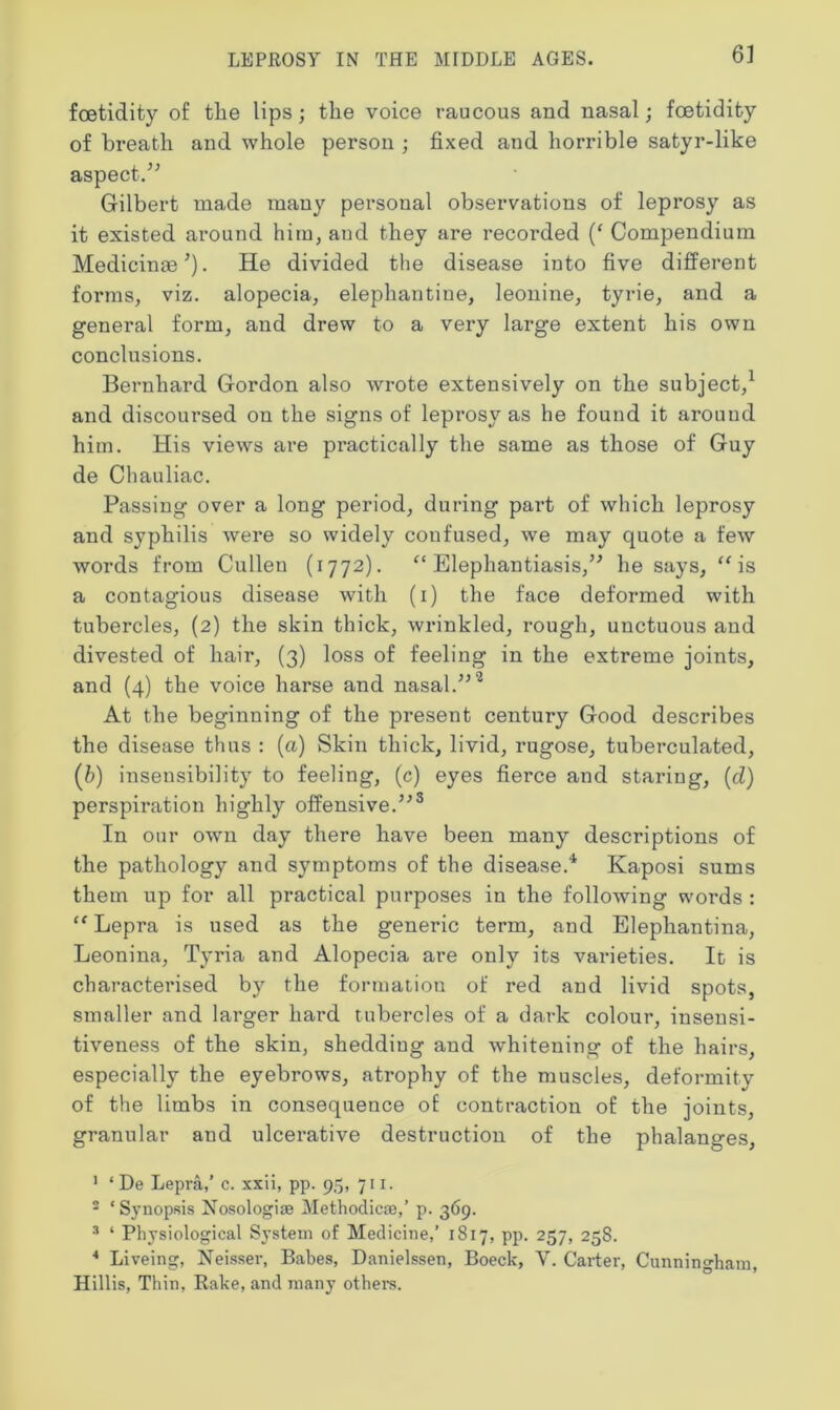 foetidity of the lips; the voice raucous and nasal; foetidity of breath and whole person ; fixed and horrible satyr-like aspect.” Gilbert made many personal observations of leprosy as it existed around him, aud they are recorded (‘ Compendium Medicinal). He divided the disease into five different forms, viz. alopecia, elephantine, leonine, tyrie, and a general form, and drew to a very large extent his own conclusions. Bernhard Gordon also wrote extensively on the subject,1 and discoursed on the signs of leprosy as he found it around him. His views are practically the same as those of Guy de Chauliac. Passing over a long period, during part of which leprosy and syphilis were so widely confused, we may quote a few words from Cullen (1772). “Elephantiasis,” he says, “is a contagious disease with (1) the face deformed with tubercles, (2) the skin thick, wrinkled, rough, unctuous and divested of hair, (3) loss of feeling in the extreme joints, and (4) the voice harse and nasal.”2 At the beginning of the present century Good describes the disease thus : (a) Skin thick, livid, rugose, tuberculated, (b) insensibility to feeling, (c) eyes fierce and staring, (d) perspiration highly offensive.”3 In our own day there have been many descriptions of the pathology and symptoms of the disease.4 Kaposi sums them up for all practical purposes in the following words : “ Lepra is used as the generic term, and Elephantina, Leonina, Tyria and Alopecia are only its varieties. It is characterised by the formation of red and livid spots, smaller and larger hard tubercles of a dark colour, inseusi- tiveness of the skin, sheddiug and whitening of the hairs, especially the eyebrows, atrophy of the muscles, deformity of the limbs in consequence of contraction of the joints, granular and ulcerative destruction of the phalanges, 1 ‘ De Lepra,’ c. xxii, pp. 95, 711. 2 ‘ Synopsis Nosologiae Methodic*,’ p. 369. 3 ‘ Physiological System of Medicine,’ 1817, pp. 257, 258. 4 Liveing, Neisser, Babes, Danielssen, Boeck, V. Carter, Cunningham, Hillis, Thin, Rake, and many others.