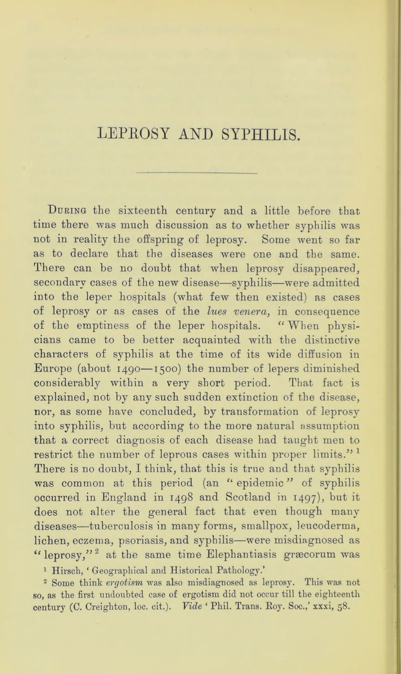 LEPROSY AND SYPHILIS. During the sixteenth century and a little before that time there was much discussion as to whether syphilis was not in reality the offspring of leprosy. Some went so far as to declare that the diseases were one and the same. There can be no doubt that when leprosy disappeared, secondary cases of the new disease—syphilis—were admitted into the leper hospitals (what few then existed) as cases of leprosy or as cases of the lues venera, in consequence of the emptiness of the leper hospitals. “ When physi- cians came to be better acquainted with the distinctive characters of syphilis at the time of its wide diffusion iu Europe (about 1490—1500) the number of lepers diminished considerably within a very short period. That fact is explained, not by any such sudden extinction of the disease, nor, as some have concluded, by transformation of leprosy into syphilis, but according to the more natural assumption that a correct diagnosis of each disease had taught men to restrict the number of leprous cases within proper limits.”1 There is no doubt, I think, that this is true and that syphilis was common at this period (an “ epidemic ” of syphilis occurred in England in 1498 and Scotland in 1497), but ^ does not alter the general fact that even though many diseases—tuberculosis in many forms, smallpox, leucoderma, lichen, eczema, psoriasis, and syphilis—were misdiagnosed as “leprosy/’2 at the same time Elephantiasis grascorum was 1 Hirsch, ‘ Geographical and Historical Pathology.’ 2 Some think ergotism was also misdiagnosed as leprosy. This was not so, as the first undoubted case of ergotism did not occur till the eighteenth century (C. Creighton, loc. cit.). Vide ‘ Phil. Trans. Roy. Soc.,’ xxxi, 58.