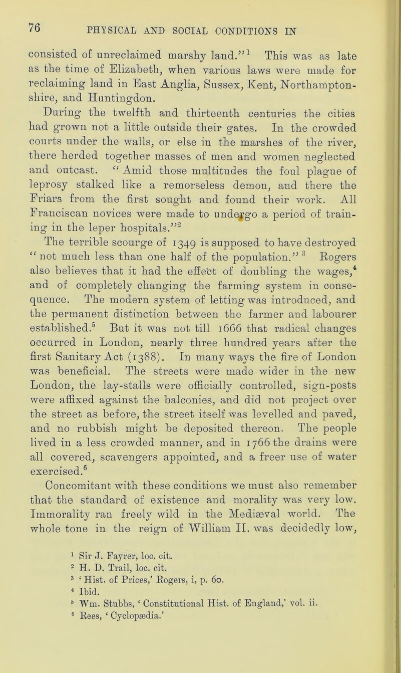 consisted of unreclaimed marshy land.”1 This was as late as the time of Elizabeth, when various laws were made for reclaiming land in East Anglia, Sussex, Kent, Northampton- shire, and Huntingdon. During the twelfth and thirteenth centuries the cities had grown not a little outside their gates. In the crowded courts under the walls, or else in the marshes of the river, there herded together masses of men and women neglected and outcast. “ Amid those multitudes the foul plague of leprosy stalked like a remorseless demon, and there the Friars from the first sought and found their work. All Franciscan novices were made to undergo a period of train- ing in the leper hospitals.”2 The terrible scourge of 1349 is supposed to have destroyed “ not much less than one half of the population.” 3 Rogers also believes that it had the effe'ct of doubling the wages,4 and of completely changing the farming system in conse- quence. The modern system of letting was introduced, and the permanent distinction between the farmer and labourer established.5 But it was not till 1666 that radical changes occurred in London, nearly three hundred years after the first Sanitary Act (1388). In many ways the fire of London was beneficial. The streets were made wider in the new London, the lay-stalls were officially controlled, sign-posts were affixed against the balconies, and did not project over the street as before, the street itself was levelled and paved, and no rubbish might be deposited thereon. The people lived in a less crowded manner, and in 1766 the drains were all covered, scavengers appointed, and a freer use of water exercised.6 Concomitant with these conditions we must also remember that the standard of existence and morality was very low. Immorality ran freely wild in the Mediaeval world. The whole tone in the reign of William II. was decidedly low, 1 Sir J. Fayrer, loc. cit. 2 H. D. Trail, loc. cit. 3 ‘ Hist, of Prices,’ Rogers, i, p. 60. 4 Ibid. 5 Win. Stubbs, ‘ Constitutional Hist, of England,’ vol. ii. 6 Rees, ‘ Cyclopaedia.’