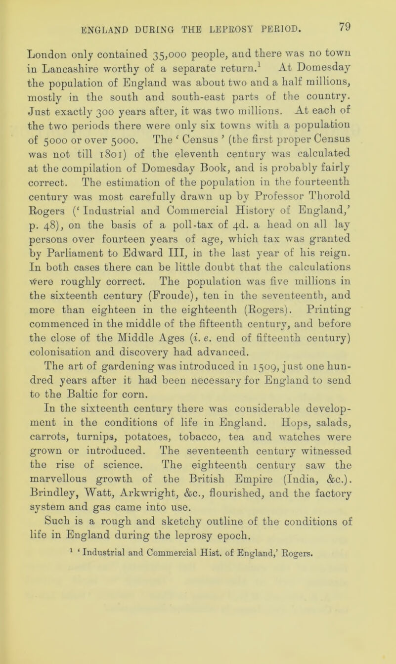 London only contained 35,000 people, and there was no town in Lancashire worthy of a separate return.1 At Domesday the population of England was about two and a half millions, mostly in the south and south-east parts of the country. Just exactly 300 years after, it was two millions. At each of the two periods there were only six towns with a population of 5000 or over 5000. The ‘ Census ’ (the first proper Census was not till 1801) of the eleventh century was calculated at the compilation of Domesday Book, and is probably fairly correct. The estimation of the population in the fourteenth century was most carefully drawn up by Professor Thorold Rogers (‘ Industrial and Commercial History of England,’ p. 48), on the basis of a poll-tax of 4d. a head on all lay persons over fourteen years of age, which tax was granted by Parliament to Edward III, in the last }'ear of his reign. In both cases there can be little doubt that the calculations \tere roughly correct. The population was five millions in the sixteenth century (Froude), ten in the seventeenth, and more than eighteen in the eighteenth (Rogers). Printing commenced in the middle of the fifteenth centurv, and before the close of the Middle Ages (i. e. end of fifteenth century) colonisation and discovery had advanced. The art of gardening was introduced in 1509, just one hun- dred years after it had been necessary for England to send to the Baltic for corn. In the sixteenth century there was considerable develop- ment in the conditions of life in England. Hops, salads, carrots, turnips, potatoes, tobacco, tea and watches were grown or introduced. The seventeenth century witnessed the rise of science. The eighteenth century saw the marvellous growth of the British Empire (India, &c.). Brindley, Watt, Arkwright, &c., flourished, and the factory system and gas came into use. Such is a rough and sketchy outline of the conditions of life in England during the leprosy epoch. 1 ‘ Industrial and Commercial Hist, of England,’ Rogers.