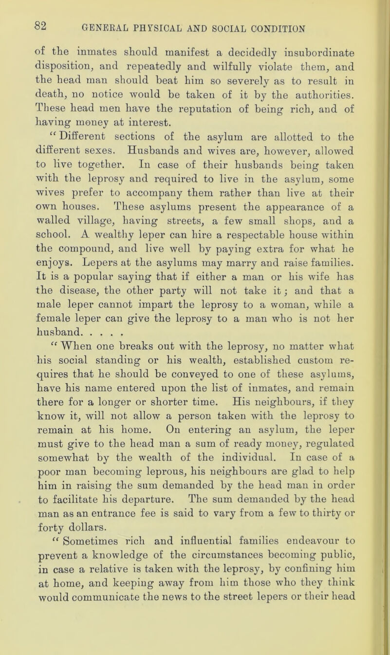 of the inmates should manifest a decidedly insubordinate disposition, and repeatedly and wilfully violate them, and the head man should beat him so severely as to result in death, no notice would be taken of it by the authorities. These head men have the reputation of being rich, and of having money at interest. “ Different sections of the asylum are allotted to the different sexes. Husbands and wives are, however, allowed to live together. In case of their husbands being taken with the leprosy and required to live in the asylum, some wives prefer to accompany them rather than live at their own houses. These asylums present the appearance of a walled village, having streets, a few small shops, and a school. A wealthy leper can hire a respectable house within the compound, and live well by paying extra for what he enjoys. Lepers at the asylums may marry and raise families. It is a popular saying that if either a man or his wife has the disease, the other party will not take it; and that a male leper cannot impart the leprosy to a woman, while a female leper can give the leprosy to a man who is not her husband “ When one breaks out with the leprosy, no matter what his social standing or his wealth, established custom re- quires that he should be conveyed to one of these asylums, have his name entered upon the list of inmates, and remain there for a longer or shorter time. His neighbours, if they know it, will not allow a person taken with the leprosy to remain at his home. On entering an asylum, the leper must give to the head man a sum of ready money, regulated somewhat by the wealth of the individual. In case of a poor man becoming leprous, his neighbours are glad to help him in raising the sum demanded by the head man in order to facilitate his departure. The sum demanded by the head man as an entrance fee is said to vary from a few to thirty or forty dollars. “ Sometimes rich and influential families endeavour to prevent a knowledge of the circumstances becoming public, in case a relative is taken with the leprosy, by confining him at home, and keeping away from him those who they think would communicate the news to the street lepers or their head