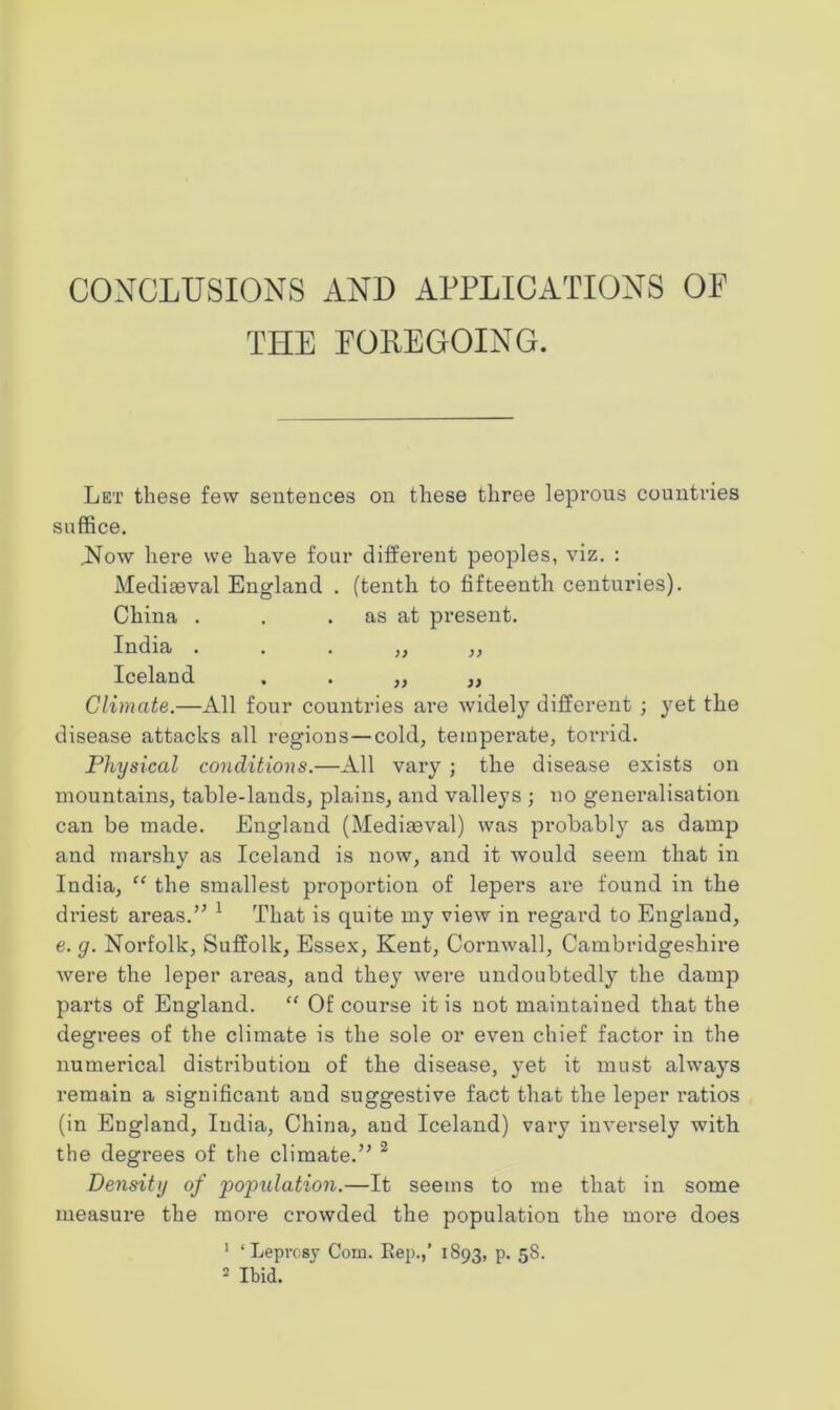 CONCLUSIONS AND APPLICATIONS OF THE FOREGOING. Let these few sentences on these three leprous countries suffice. .Now here we have four different peoples, viz. : Mediaeval England . (tenth to fifteenth centuries). China . . . as at present. India . . . „ „ Iceland . . „ „ Climate.—All four countries are widely different ; yet the disease attacks all regions—cold, temperate, torrid. Physical conditions.—All vary ; the disease exists on mountains, table-lands, plains, and valleys ; no generalisation can be made. England (Mediaeval) was probably as damp and marshy as Iceland is now, and it would seem that in India, “ the smallest proportion of lepers are found in the driest areas.” 1 That is quite my view in regard to England, e. g. Norfolk, Suffolk, Essex, Kent, Cornwall, Cambridgeshire were the leper areas, and they were undoubtedly the damp parts of England. “ Of course it is not maintained that the degrees of the climate is the sole or even chief factor in the numerical distribution of the disease, yet it must always remain a significant and suggestive fact that the leper ratios (in England, India, China, and Iceland) vary inversely with the degrees of the climate.” 2 Density of population.—It seems to me that in some measure the more crowded the population the more does 1 ‘Leprosy Com. Rep.,’ 1893, p. 58.