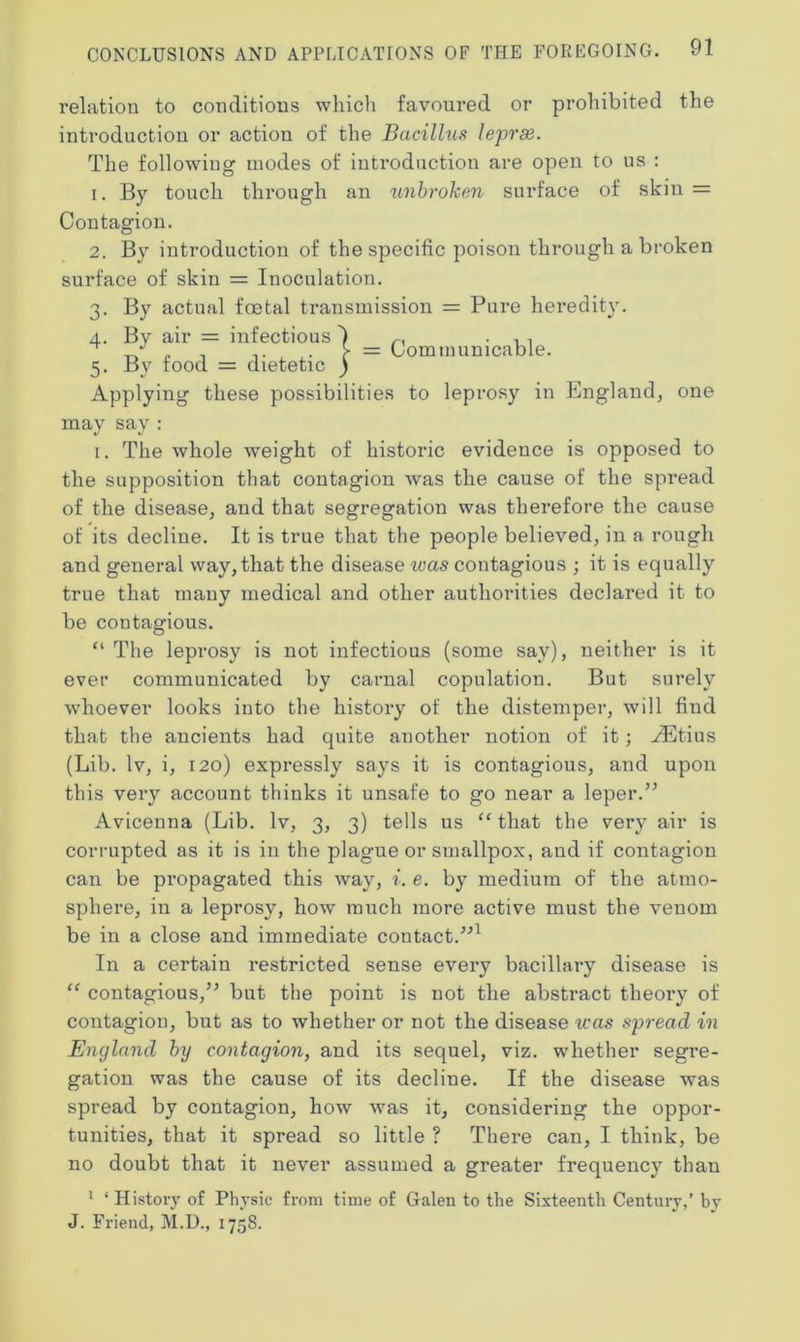 i-elatiou to conditions which favoured or prohibited the introduction or action of the Bacillus leprae. The following modes of introduction are open to us : 1. By touch through an unbroken surface of skin = Contagion. 2. By introduction of the specific poison through a broken surface of skin = Inoculation. 3. By actual foetal transmission = Pure heredity. 4. By air = infectious r. . , , ,, , . . > = Communicable. 5. By food = dietetic ) Applying these possibilities to leprosy in England, one may say : 1. The whole weight of historic evidence is opposed to the supposition that contagion was the cause of the spread of the disease, and that segregation was therefore the cause of its decline. It is true that the people believed, in a rough and general way, that the disease was contagious ; it is equally true that many medical and other authorities declared it to be contagious. “ The leprosy is not infectious (some say), neither is it ever communicated by carnal copulation. But surely whoever looks into the history of the distemper, will fiud that the ancients had quite another notion of it; yEtius (Lib. lv, i, 120) expressly says it is contagious, and upon this very account thinks it unsafe to go near a leper.” Avicenna (Lib. lv, 3, 3) tells us “ that the very air is corrupted as it is in the plague or smallpox, and if contagion can be propagated this way, i. e. by medium of the atmo- sphere, in a leprosy, how much more active must the venom be in a close and immediate contact.”1 In a certain restricted sense every bacillary disease is “ contagious,” but the point is not the abstract theoi’y of contagion, but as to whether or not the disease was spread in England by contagion, and its sequel, viz. whether segre- gation was the cause of its decline. If the disease was spread by contagion, how was it, considering the oppor- tunities, that it spread so little ? There can, I think, be no doubt that it never assumed a greater frequency than 1 ‘History of Physic from time of Galen to the Sixteenth Century,’ by J. Friend, M.D., 1758.