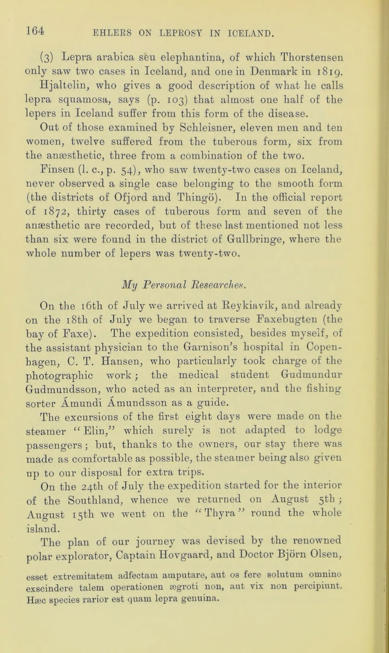 (3) Lepra arabica seu elepliantina, of which Thorstensen only saw two cases in Iceland, and one in Denmark in 1819. Hjaltelin, who gives a good description of what he calls lepra sqnamosa, says (p. 103) that almost one half of the lepers in Iceland suffer from this form of the disease. Out of those examined by Schleisner, eleven men and ten women, twelve suffered from the tuberous form, six from the anaesthetic, three from a combination of the two. Finsen (1. c., p. 54), who saw twenty-two cases on Iceland, never observed a single case belonging to the smooth form (the districts of Ofjord and Thingo). In the official report of 1872, thirty cases of tuberous form and seven of the anaesthetic are recorded, but of these last mentioned not less than six were found in the district of Gullbringe, where the whole number of lepers was twenty-two. My Personal Researches. On the 16th of July we arrived at Reykjavik, and already on the 18th of July we began to traverse Faxebugten (the bay of Faxe). The expedition consisted, besides myself, of the assistant physician to the GarnisoiTs hospital in Copen- hagen, C. T. Hansen, who particularly took charge of the photographic work; the medical student Gudmundur Gudmundsson, who acted as an interpreter, and the fishing sorter Amundi Amundsson as a guide. The excursions of the first eight days were made on the steamer “ Elm,” which surely is not adapted to lodge passengers; but, thanks to the owners, our stay there was made as comfortable as possible, the steamer being also given up to our disposal for extra trips. On the 24th of July the expedition started for the interior of the Southland, whence we returned on August 5th ; August 15th we went on the “Thyra” round the whole island. The plan of our journey was devised by the renowned polar explorator, Captain Hovgaard, and Doctor Bjorn Olsen, esset extremitatem adfectaui auiputare, aut os fere solutum oninino exscindere talem operationen jegroti non, aut vix non percipiunt. Haec species rarior est quani lepra genuina.