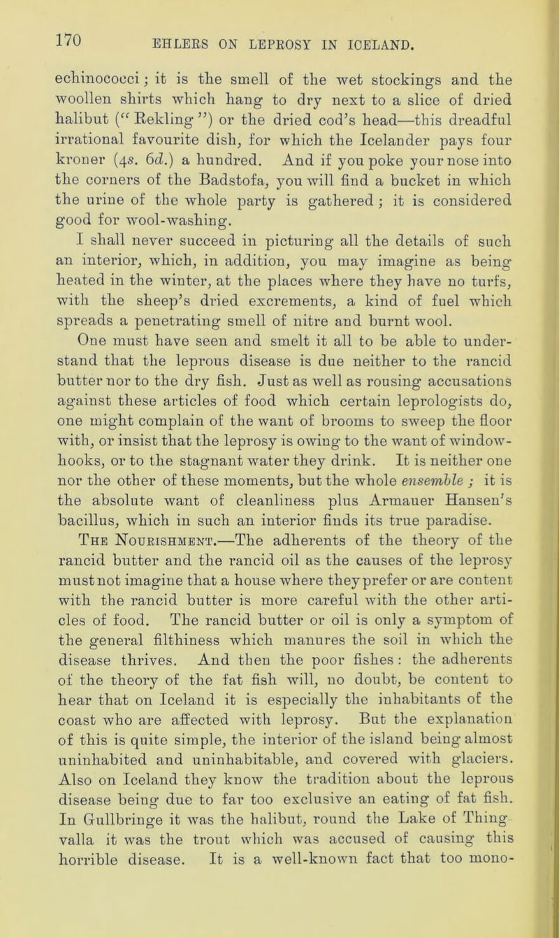 echinococci; it is the smell of the wet stockings and the woollen shirts which hang to dry next to a slice of dried halibut (“ Rekling ”) or the dried cod’s head—this dreadful irrational favourite dish, for which the Icelander pays four kroner (4s. 6d.) a hundred. And if you poke your nose into the corners of the Badstofa, you will find a bucket in which the urine of the whole party is gathered ; it is considered good for wool-washing. I shall never succeed in picturing all the details of such an interior, which, in addition, you may imagine as being heated in the winter, at the places where they have no turfs, with the sheep’s dried excrements, a kind of fuel which spreads a penetrating smell of nitre and burnt wool. One must have seen and smelt it all to be able to under- stand that the leprous disease is due neither to the rancid butter nor to the dry fish. Just as well as rousing accusations against these articles of food which certain leprologists do, one might complain of the want of brooms to sweep the floor with, or insist that the leprosy is owing to the want of window- hooks, or to the stagnant water they drink. It is neither one nor the other of these moments, but the whole ensemble ; it is the absolute want of cleanliness plus Armauer Hansen’s bacillus, which in such an interior finds its true paradise. The Nourishment.—The adherents of the theory of the rancid butter and the rancid oil as the causes of the leprosy must not imagine that a house where they prefer or are content with the rancid butter is more careful with the other arti- cles of food. The rancid butter or oil is only a symptom of the general filthiness which manures the soil in which the disease thrives. And then the poor fishes : the adherents of the theory of the fat fish will, no doubt, be content to hear that on Iceland it is especially the inhabitants of the coast who are affected with leprosy. But the explanation of this is quite simple, the interior of the island being almost uninhabited and uninhabitable, and covered with glaciers. Also on Iceland they know the tradition about the leprous disease being due to far too exclusive an eating of fat fish. In Gullbringe it was the halibut, round the Lake of Thing valla it was the trout which was accused of causing this horrible disease. It is a well-known fact that too mono-