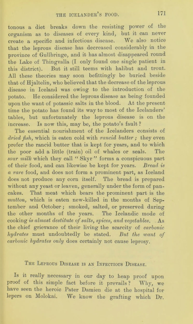 tonous a diet breaks clown the resisting power of the organism as to diseases of every kind, but it can never create a specific and infectious disease. We also notice that the lepi*ous disease has decreased considerably in the province of Grullbringe, and it has almost disappeared round the Lake of Thingvalla (I only found one single patient in this district). But it still teems with halibut and trout. All these theories may soon befittingly be buried beside that of Hjaltelin, Avho believed that the decrease of the leprous disease in Iceland was owing to the introduction of the potato. He considered the leprous disease as being founded upon the want of potassic salts in the blood. At the present time the potato has found its way to most of the Icelanders’ tables, but unfortunately the leprous disease is on the increase. Is now this, may be, the potato’s fault ? The essential nourishment of the Icelanders consists of dried fish, which is eaten cold with rancid butter ; they even prefer the rancid butter that is kept for years, and to which the poor add a little (train) oil of whales or seals. The sour milk which they call “ Skyr” forms a conspicuous part of their food, and can likewise be kept for years. Bread is a rare food, and does not form a prominent part, as Iceland does not produce any corn itself. The bread is prepared without any yeast or leaven, generally under the form of pan- cakes. That meat which bears the prominent part is the mutton, which is eaten new-killed in the months of Sep- tember and October ; smoked, salted, or preserved during the other months of the years. The Icelandic mode of cooking is almost destitute of salts, spices, and vegetables. As the chief grievance of their living the scarcity of carbonic hydrates must undoubtedly be stated. But the ivant of carbonic hydrates only does certainly not cause leprosy. The Leprous Disease is an Infectious Disease. Is it really necessary in our day to heap proof upon proof of this simple fact before it prevails ? Why, we have seen the heroic Pater Damien die at the hospital for lepers on Molokai. We know the grafting which Dr.