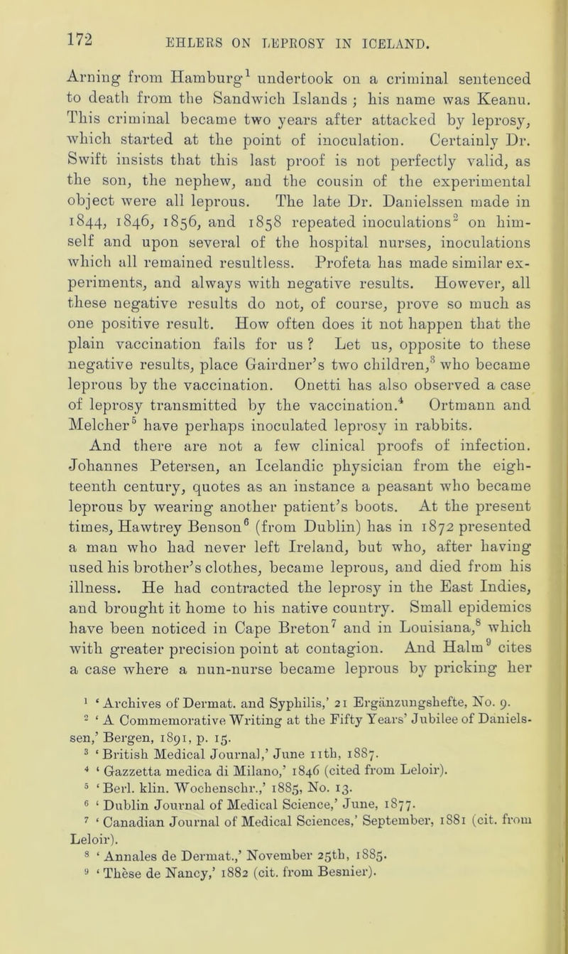 Arning from Hamburg1 undertook on a criminal sentenced to death from the Sandwich Islands ; his name was Keanu. This criminal became two years after attacked by leprosy, which started at the point of inoculation. Certainly Dr. Swift insists that this last proof is not perfectly valid, as the son, the nephew, and the cousin of the experimental object were all leprous. The late Dr. Danielssen made in 1844, 1846, 1856, and 1858 repeated inoculations2 3 on him- self and upon several of the hospital nurses, inoculations which all remained resultless. Profeta has made similar ex- periments, and always with negative results. However, all these negative results do not, of course, prove so much as one positive result. How often does it not happen that the plain vaccination fails for us ? Let us, opposite to these negative results, place Gairdner’s two children,8 who became leprous by the vaccination. Onetti has also observed a case of leprosy transmitted by the vaccination.4 Ortmann and Melcher5 have perhaps inoculated leprosy in rabbits. And there are not a few clinical proofs of infection. Johannes Petersen, an Icelandic physician from the eigh- teenth century, quotes as an instance a peasant who became leprous by wearing another patient’s boots. At the present times, Hawtrey Benson6 7 (from Dublin) has in 1872 presented a man who had never left Ireland, but who, after having used his brother’s clothes, became leprous, and died from his illness. He had contracted the leprosy in the East Indies, and brought it home to his native country. Small epidemics have been noticed in Cape Breton' and in Louisiana,8 which with greater precision point at contagion. And Halm9 cites a case where a nun-nurse became leprous by pricking her 1 ‘Archives of Dermat. and Syphilis,’ 21 Ergiinzungshefte, No. 9. 2 ‘ A Commemorative Writing at the Fifty Years’ Jubilee of Daniels- sen,’ Bergen, 1891, p. 15. 3 ‘British Medical Journal,’ June nth, 1887. 4 ‘ Gazzetta medica di Milano,’ 1846 (cited from Leloir). 5 ‘ Berl. klin. Wocbenschr.,’ 1885, No. 13. 6 ‘ Dublin Journal of Medical Science,’ June, 1877. 7 ‘ Canadian Journal of Medical Sciences,’ September, 1881 (cit. from Leloir). 8 ‘ Annales de Derrnat.,’ November 25th, 1S85. 9 ‘ These de Nancy,’ 1882 (cit. from Besnier).