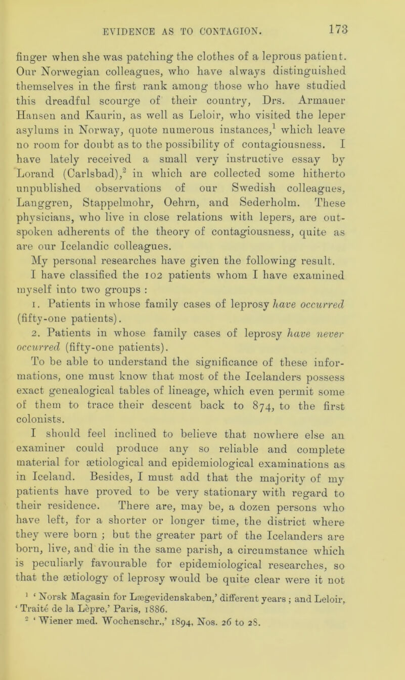 finger when she was patching the clothes of a leprous patient. Our Norwegian colleagues, who have always distinguished themselves in the first rank among those who have studied this dreadful scourge of their country, Drs. Armauer Hansen and Kaurin, as well as Leloir, who visited the leper asylums in Norway, quote numerous instances,1 which leave no room for doubt as to the possibility of contagiousness. I have lately received a small very instructive essay by Lorand (Carlsbad),2 in which are collected some hitherto unpublished observations of our Swedish colleagues, Langgren, Stappelmohr, Oehrn, and Sederholm. These physicians, who live in close relations with lepers, are out- spoken adherents of the theory of contagiousness, quite as are our Icelandic colleagues. My personal researches have given the following result. I have classified the 102 patients whom I have examined myself into two groups : 1. Patients in whose family cases of leprosy have occurred (fifty-one patients). 2. Patients in whose family cases of leprosy have never occurred (fifty-one patients). To be able to understand the significance of these infor- mations, one must know that most of the Icelanders possess exact genealogical tables of lineage, which even permit some of them to trace their descent back to 874, to the first colonists. I should feel inclined to believe that nowhere else an examiner could produce any so reliable and complete material for aetiological and epidemiological examinations as in Iceland. Besides, I must add that the majority of my patients have proved to be very stationary with regard to their residence. There are, may be, a dozen pex*sons who have left, for a shorter or longer time, the district where they were born ; but the greater part of the Icelanders are born, live, and die in the same parish, a circumstance which is peculiarly favourable for epidemiological researches, so that the aetiology of leprosy would be quite clear were it not 1 * Norsk Magasin for Lregevidenskaben,’ different years ; and Leloir, ‘ Traite de la Lepre,’ Paris, 1886. 2 ‘ Wiener med. Wochensclir.,’ 1894, Nos. 26 to 28.