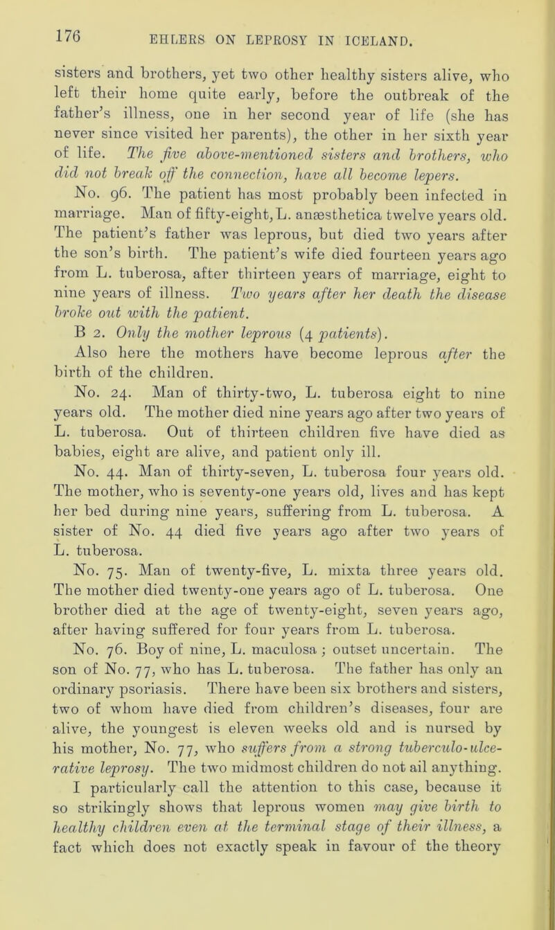 sisters and brothers, yet two other healthy sisters alive, who left their home quite early, before the outbreak of the father’s illness, one in her second year of life (she has never since visited her parents), the other in her sixth year of life. The jive above-mentioned sisters and brothers, who did not break off the connection, have all become lepers. No. 96. The patient has most probably been infected in marriage. Man of fifty-eight, L. anaesthetica twelve years old. The patient’s father was leprous, but died two years after the son’s birth. The patient’s wife died fourteen years ago from L. tuberosa, after thirteen years of marriage, eight to nine years of illness. Two years after her death the disease broke oiit with the patient. B 2. Only the mother leprous (4 patients). Also here the mothers have become leprous after the birth of the children. No. 24. Man of thirty-two, L. tuberosa eight to nine years old. The mother died nine years ago after two years of L. tuberosa. Out of thirteen children five have died as babies, eight are alive, and patient only ill. No. 44. Man of thirty-seven, L. tuberosa four years old. The mother, who is seventy-one years old, lives and has kept her bed during nine years, suffering from L. tuberosa. A sister of No. 44 died five years ago after two years of L. tuberosa. No. 75. Man of twenty-five, L. mixta three years old. The mother died twenty-one years ago of L. tuberosa. One brother died at the age of twenty-eight, seven years ago, after having suffered for four years from L. tuberosa. No. 76. Boy of nine, L. maculosa; outset uncertain. The son of No. 77, who has L. tuberosa. The father has only an ordinary psoriasis. There have been six brothers and sisters, two of whom have died from children’s diseases, four are alive, the youngest is eleven weeks old and is nursed by his mother, No. 77, who suffers from a strong tuberculo-ulce- rative leprosy. The two midmost children do not ail anything. I particularly call the attention to this case, because it so strikingly shows that leprous women may give birth to healthy children even at the terminal stage of their illness, a fact which does not exactly speak in favour of the theory