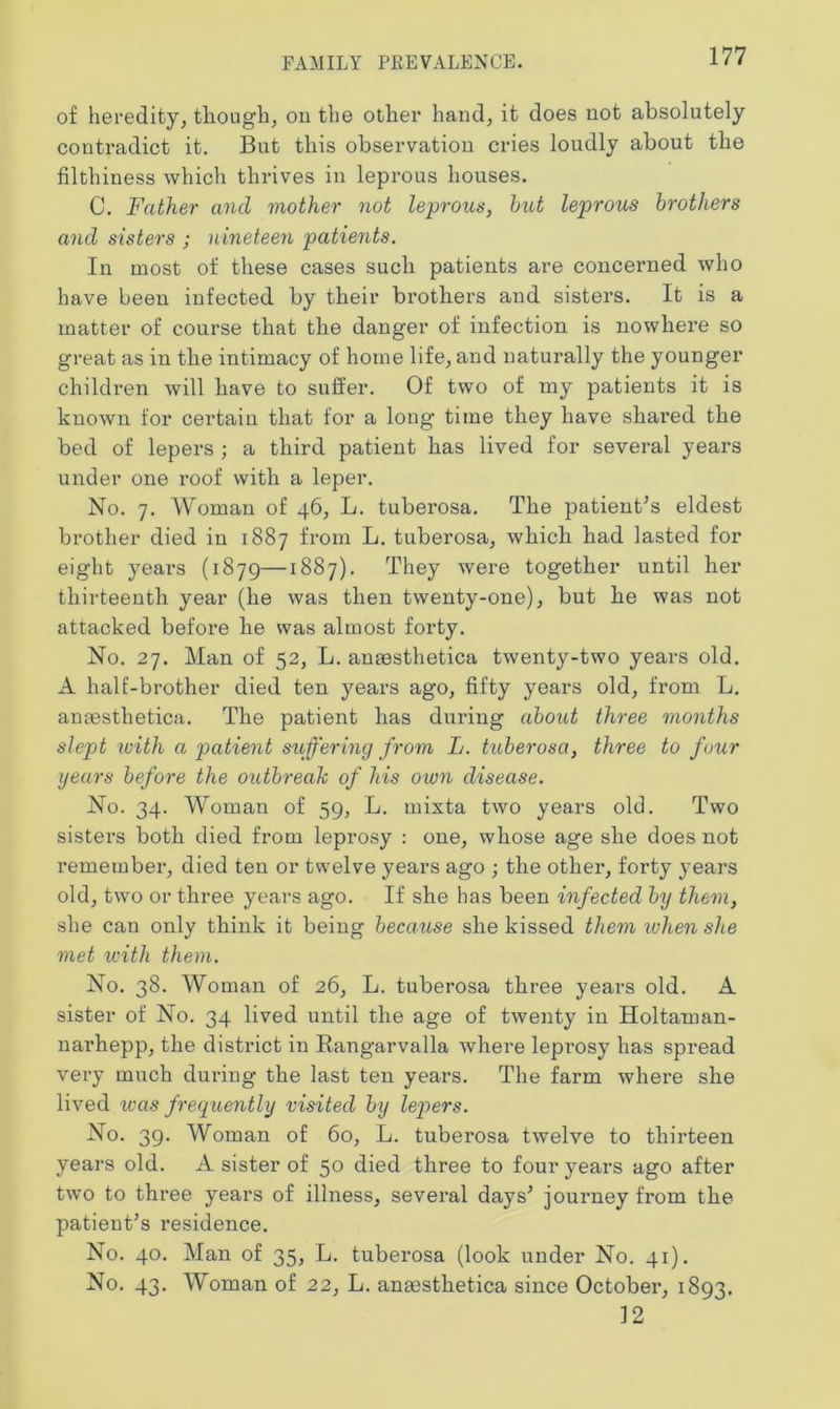 of heredity, though, on the other hand, it does not absolutely contradict it. But this observation cries loudly about the filthiness which thrives in leprous houses. C. Father and mother not leprous, hut leprous brothers and sisters ; nineteen patients. In most of these cases such patients are concerned who have been infected by their brothers and sisters. It is a matter of course that the danger of infection is nowhere so great as in the intimacy of home life, and naturally the younger children will have to suffer. Of two of my patients it is known for certain that for a long’ time they have shared the bed of lepers ; a third patient has lived for several years under one roof with a leper. No. 7. Woman of 46, L. tuberosa. The patient’s eldest brother died in 1887 from L. tuberosa, which had lasted for eight years (1879—1887). They were together until her thirteenth year (he was then twenty-one), but he was not attacked before he was almost forty. No. 27. Man of 52, L. anmsthetica twenty-two years old. A half-brother died ten years ago, fifty years old, from L. aneesthetica. The patient has during about three months slept with a patient suffering from L. tuberosa, three to four gears before the outbreak of his own disease. No. 34. Woman of 59, L. mixta two years old. Two sisters both died from leprosy : one, whose age she does not remember, died ten or twelve years ago ; the other, forty years old, two or three years ago. If she has been infected by them, she can only think it being because she kissed them when she met with them. No. 38. Woman of 26, L. tuberosa three years old. A sister of No. 34 lived until the age of twenty in Holtaman- narhepp, the district in Rangarvalla where lepi-osy has spread very much during the last ten years. The farm where she lived was frequently visited by lepers. No. 39. Woman of 60, L. tuberosa twelve to thirteen years old. A sister of 50 died three to four years ago after two to three years of illness, several days’ journey from the patient’s residence. No. 40. Man of 35, L. tuberosa (look under No. 41). No. 43. Woman of 22, L. anassthetica since October, 1893. 12