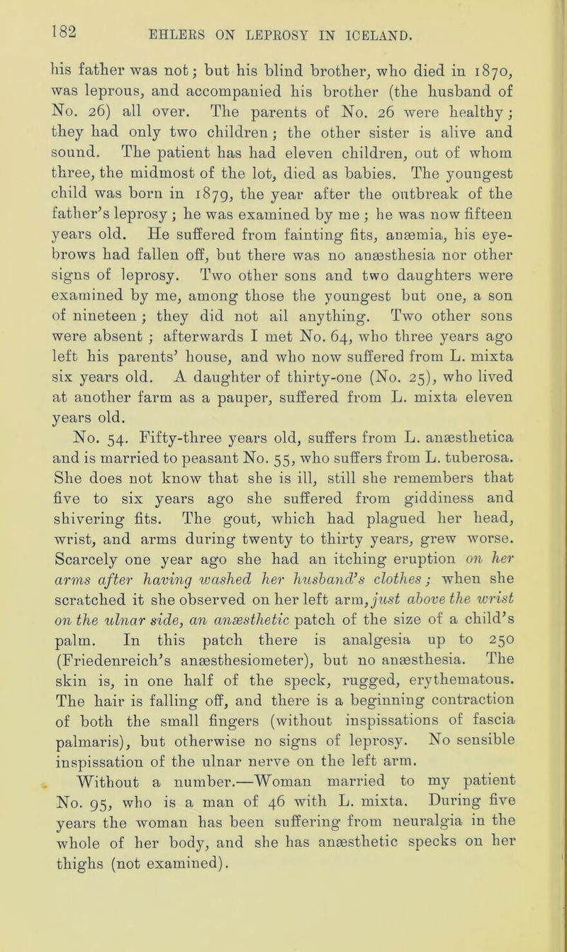 his father was not; but his blind brother, who died in 1870, was leprous, and accompanied his brother (the husband of No. 26) all over. The parents of No. 26 wei’e healthy; they had only two children ; the other sister is alive and sound. The patient has had eleven children, out of whom three, the midmost of the lot, died as babies. The youngest child was born in 1879, the year after the outbreak of the father’s leprosy ; he was examined by me ; he was now fifteen years old. He suffered from fainting fits, angemia, his eye- brows had fallen off, but there was no angesthesia nor other signs of leprosy. Two other sons and two daughters were examined by me, among those the youngest but one, a son of nineteen ; they did not ail anything. Two other sons were absent ; afterwards I met No. 64, who three years ago left his pai’ents’ house, and who now suffered from L. mixta six years old. A daughter of thirty-one (No. 25), who lived at another farm as a pauper, suffered from L. mixta eleven years old. No. 54. Fifty-three years old, suffers from L. ansesthetica and is married to peasant No. 55, who suffers from L. tuberosa. She does not know that she is ill, still she remembers that five to six years ago she suffered from giddiness and shivering fits. The gout, which had plagued her head, wrist, and arms during twenty to thirty yeai's, grew worse. Scarcely one year ago she had an itching eruption on her arms after having washed her husband’s clothes; when she sci’atched it she observed on her left arm,just above the wrist on the ulnar side, an anaesthetic patch of the size of a child’s palm. In this patch there is analgesia up to 250 (Friedenreich’s antesthesiometer), but no angesthesia. The skin is, in one half of the speck, rugged, erythematous. The hair is falling off, and there is a beginning contraction of both the small fingers (without inspissations of fascia palmaris), but otherwise no signs of leprosy. No sensible inspissation of the ulnar nerve on the left arm. Without a number.—Woman married to my patient No. 95, who is a man of 46 with L. mixta. During five years the woman has been suffering from neuralgia in the whole of her body, and she has antesthetic specks on her thighs (not examined).