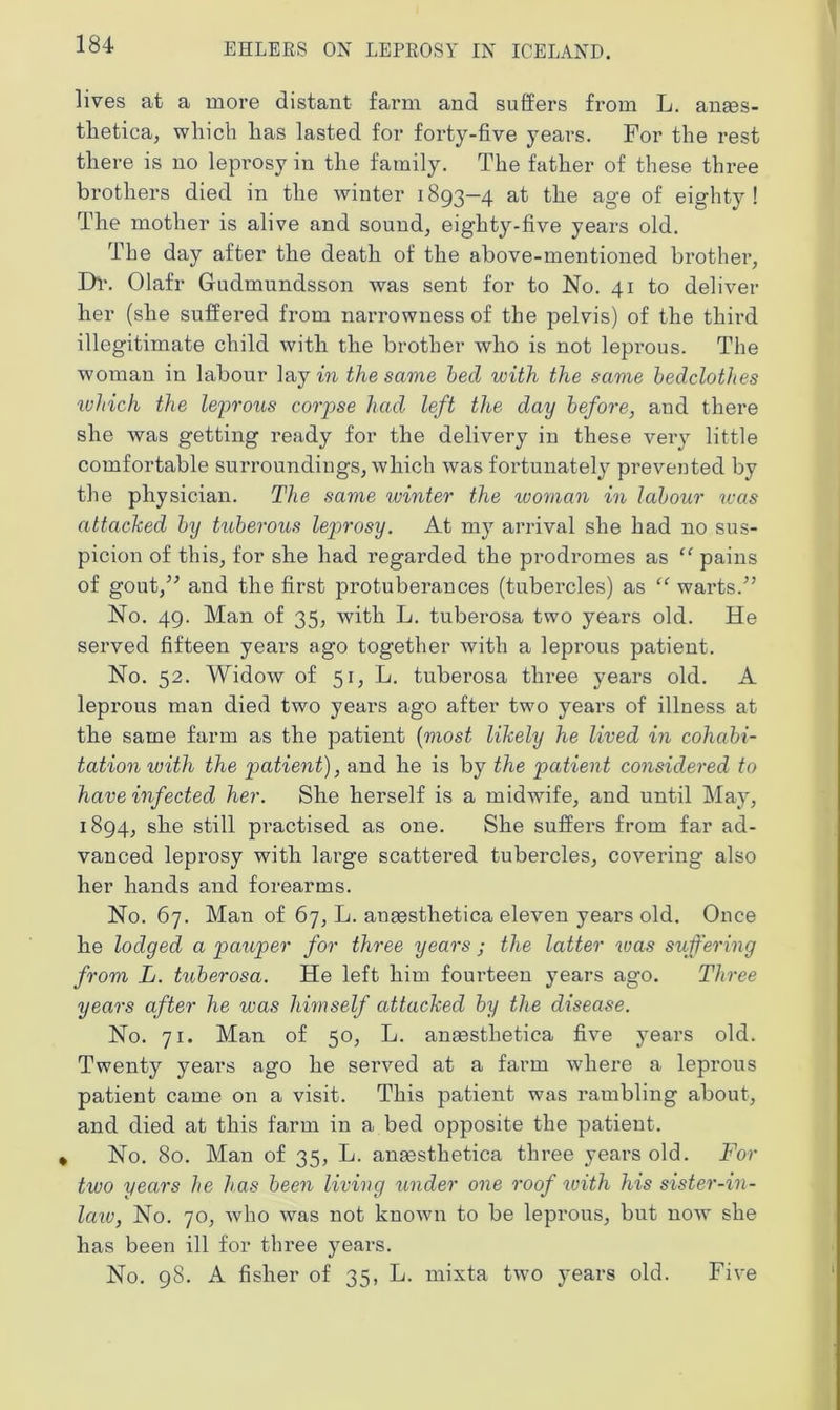 lives at a more distant farm and suffers from L. anass- tlietica, which has lasted for forty-five years. For the rest there is no leprosy in the family. The father of these three brothers died in the winter 1893-4 at the age of eighty! The mother is alive and sound, eighty-five years old. The day after the death of the above-mentioned brother, Dr. Olafr Gudmundsson was sent for to No. 41 to deliver her (she suffered from narrowness of the pelvis) of the third illegitimate child with the brother who is not leprous. The woman in labour lay m the same bed with the same bedclothes which the leprous corpse had left the day before, and there she was getting ready for the delivery in these very little comfortable surroundings, which was fortunately prevented by the physician. The same winter the ivoman in labour was attacked by tuberous leprosy. At my arrival she had no sus- picion of this, for she had regarded the prodromes as “ pains of gout/'’ and the first protuberances (tubercles) as “ warts/’ No. 49. Man of 35, with L. tuberosa two years old. He served fifteen years ago together with a leprous patient. No. 52. Widow of 51, L. tuberosa three years old. A leprous man died two years ago after two years of illness at the same farm as the patient (most likely he lived in cohabi- tation with the patient), and he is by the patient considered to have infected her. She herself is a midwife, and until May, 1894, she still practised as one. She suffers from far ad- vanced leprosy with large scattered tubercles, covering also her hands and forearms. No. 67. Man of 67, L. anaesthetica eleven years old. Once he lodged a pauper for three years ; the latter was suffering from L. tuberosa. He left him fourteen years ago. Three years after he was himself attacked by the disease. No. 71. Man of 50, L. anasstlietica five years old. Twenty years ago he served at a farm where a leprous patient came on a visit. This patient was rambling about, and died at this farm in a bed opposite the patient. • No. 80. Man of 35, L. anasstlietica three years old. For two years he has been living under one roof with his sister-in - law, No. 70, who was not known to be leprous, but now she has been ill for three years. No. 98. A fisher of 35, L. mixta two years old. Five