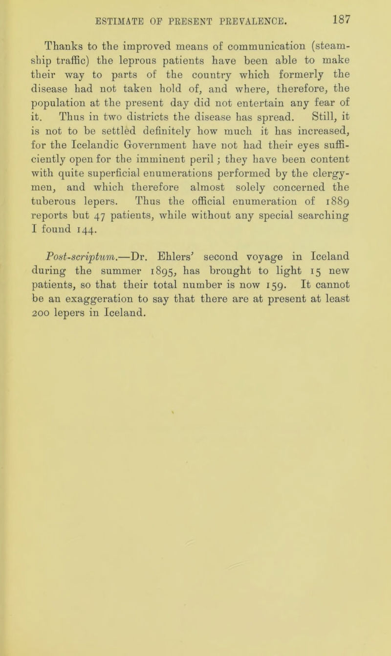 Thanks to the improved means of communication (steam- ship traffic) the leprous patients have been able to make their way to parts of the country which formerly the disease had not taken hold of, and where, therefore, the population at the present day did not entertain any fear of it. Thus in two districts the disease has spread. Still, it is not to be settled definitely how much it has increased, for the Icelandic Government have not had their eyes suffi- ciently open for the imminent peril; they have been content with quite superficial enumerations performed by the clergy- men, and which therefore almost solely concerned the tuberous lepers. Thus the official enumeration of 1889 reports but 47 patients, while without any special searching I found 144. Post-scripturn.—Dr. Elders' second voyage in Iceland during the summer 1895, has brought to light 15 new patients, so that their total number is now 159. It cannot be an exaggeration to say that there are at present at least 200 lepers in Iceland.