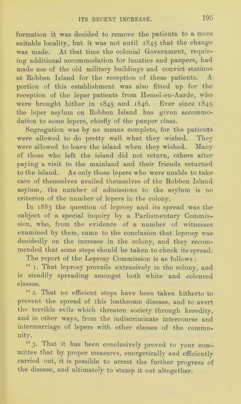 ITS RECENT INCREASE. formation it was decided to remove tlie patients to a more suitable locality, but it was not until 1845 that the change was made. At that time the colonial Government, requir- ing additional accommodation for lunatics and paupers, had made use of the old military buildings and convict statious at Eobben Island for the reception of these patients. A portion of this establishment was also fitted up for the reception of the leper patients from Hemel-en-Aarde, who were brought hither in 1845 and 1846. Ever since 1845 the leper asylum on Eobben Island has given accommo- dation to some lepers, chiefly of the pauper class. Segregation was by no means complete, for the patients were allowed to do pretty well what they wished. They were allowed to leave the island when they wished. Many of those who left the island did not return, others after paying a visit to the mainland and their friends returned to the island. As only those lepers who were unable to take care of themselves availed themselves of the Eobben Island asylum, the number of admissions to the asylum is no criterion of the number of lepers in the colony. In 1883 the question of leprosy and its spread was the subject of a special inquiry by a Parliamentary Commis- sion, who, from the evidence of a number of witnesses examined by them, came to the conclusion that leprosy was decidedly on the increase in the colony, and they recom- mended that some steps should be taken to check its spread. The report of the Leprosy Commission is as follows : “ 1. That leprosy prevails extensively in the colony, and is steadily spreading amongst both white and coloured classes. “ 2. That no efficient steps have been taken hitherto to prevent the spread of this loathsome disease, and to avert the terrible evils which threaten society through heredity, and in other ways, from the indiscriminate intercourse and intermarriage of lepers with other classes of the commu- nity. “ 3. That it has been conclusively proved to your com- mittee that by proper measures, energetically and efficiently carried out, it is possible to arrest the further progress of the disease, and ultimately to stamp it out altogether.