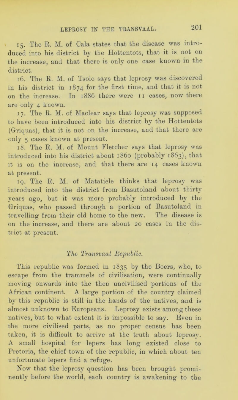 LEPROSY IN THE TRANSVAAL. 15. The R. M. of Cala states that the disease was intro- duced into his district by the Hottentots, tliat it is not on the increase, and that there is only one case known in the district. 16. The R. M. of Tsolo says that leprosy was discovered in his district in 1874 for the first time, and that it is not on the increase. In 1886 there were 11 cases, now there are only 4 known. 17. The R. M. of Maclear says that leprosy was supposed to have been introduced into his district by the Hottentots (Griquas), that it is not on the increase, and that there are only 5 cases known at present. 18. The R. M. of Mount Fletcher says that leprosy was introduced into his district about i860 (probably 1863), that it is on the increase, and that there are 14 cases known at present. 19. The R. M. of Matatiele thinks that leprosy was introduced into the district from Basutoland about thirty years ago, but it was more probably introduced by the Griquas, who passed through a portion of Basutoland in travelling from their old home to the new. The disease is on the increase, and there are about 20 cases in the dis- trict at present. The Transvaal Republic. This republic was formed in 1835 by the Boers, who, to escape from the trammels of civilisation, were continually moving onwards into the then uncivilised portions of the African continent. A large portion of the country claimed by this republic is still in the hands of the natives, and is almost unknown to Europeans. Leprosy exists among these natives, but to what extent it is impossible to say. Even in the more civilised parts, as no proper census has been taken, it is difficult to arrive at the truth about leprosy. A small hospital for lepers has long existed close to Pretoria, the chief town of the republic, in which about ten unfortunate lepers find a refuge. Now that the leprosy question has been brought promi- nently before the world, each country is awakening to the