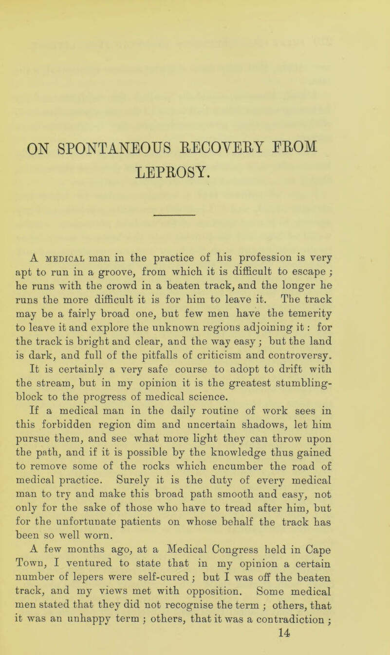 LEPROSY. A medical man in the practice of his profession is very apt to run in a groove, from which it is difficult to escape ; he runs with the crowd in a beaten track, and the longer he runs the more difficult it is for him to leave it. The track may be a fairly broad one, but few men have the temerity to leave it and explore the unknown regions adjoining it: for the track is bright and clear, and the way easy ; but the land is dark, and full of the pitfalls of criticism and controversy. It is certainly a very safe course to adopt to drift with the stream, but in my opinion it is the greatest stumbling- block to the progress of medical science. If a medical man in the daily routine of work sees in this forbidden region dim and uncertain shadows, let him pursue them, and see what more light they can throw upon the path, and if it is possible by the knowledge thus gained to remove some of the rocks which encumber the road of medical practice. Surely it is the duty of every medical man to try and make this broad path smooth and easy, not only for the sake of those who have to tread after him, but for the unfortunate patients on whose behalf the track has been so well worn. A few months ago, at a Medical Congress held in Cape Town, I ventured to state that in my opinion a certain number of lepers were self-cured; but I was off the beaten track, and my views met with opposition. Some medical men stated that they did not recognise the term ; others, that it was an unhappy term ; others, that it was a contradiction ;