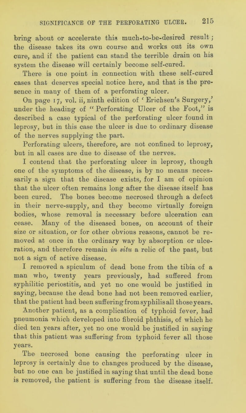 SIGNIFICANCE OF THE PERFORATING ULCER. bring about or accelerate this much-to-be-desired result; the disease takes its own course and works out its own cure, and if the patient can stand the terrible drain on his system the disease will certainly become self-cured. There is one point in connection with these self-cured cases that deserves special notice here, and that is the pre- sence in many of them of a perforating ulcer. On page 17, vol. ii, ninth edition of ( Erichsen's Surgery/ under the heading of “ Perforating Ulcer of the Foot,” is described a case typical of the perforating ulcer found in leprosy, but in this case the ulcer is due to ordinary disease of the nerves supplying the part. Perforating ulcers, therefore, are not confined to leprosy, but in all cases are due to disease of the nerves. I contend that the perforating ulcer in leprosy, though one of the symptoms of the disease, is by no means neces- sarily a sign that the disease exists, for I am of opinion that the ulcer often remains long after the disease itself has been cured. The bones become necrosed through a defect in their nerve-supply, and they become virtually foreign bodies, whose removal is necessary before ulceration can cease. Many of the diseased bones, on account of their size or situation, or for other obvious reasons, cannot be re- moved at once in the ordinary way by absorption or ulce- ration, and therefore remain in situ a relic of the past, but not a sign of active disease. I removed a spiculum of dead bone from the tibia of a man who, twenty years previously, had suffered from syphilitic periostitis, and yet no one would be justified in saying, because the dead bone had not been removed earlier, that the patient had been suffering from syphilis all those years. Another patient, as a complication of typhoid fever, had pneumonia which developed into fibroid phthisis, of which he died ten years after, yet no one would be justified in saying that this patient was suffering from typhoid fever all those years. The necrosed bone causing the perforating ulcer in leprosy is certainly due to changes produced by the disease, but no one can be justified in saying that until the dead bone is removed, the patient is suffering from the disease itself.