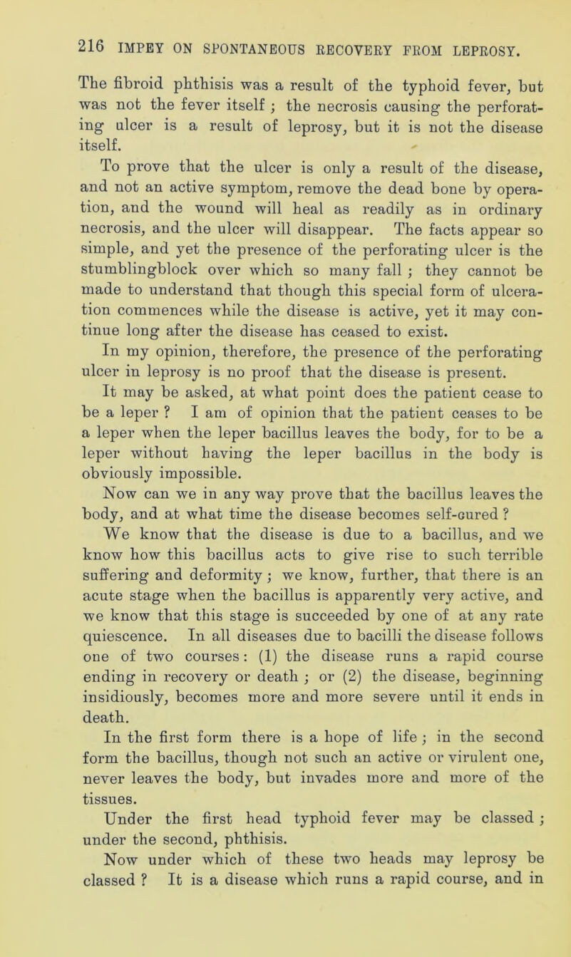 The fibroid phthisis was a result of the typhoid fever, but was not the fever itself ; the necrosis causing the perforat- ing ulcer is a result of leprosy, but it is not the disease itself. To prove that the ulcer is only a result of the disease, and not an active symptom, remove the dead bone by opera- tion, and the wound will heal as readily as in ordinary necrosis, and the ulcer will disappear. The facts appear so simple, and yet the presence of the perforating ulcer is the stumblingblock over which so many fall ; they cannot be made to understand that though this special form of ulcera- tion commences while the disease is active, yet it may con- tinue long after the disease has ceased to exist. In my opinion, therefore, the presence of the perforating ulcer in leprosy is no proof that the disease is present. It may be asked, at what point does the patient cease to be a leper ? I am of opinion that the patient ceases to be a leper when the leper bacillus leaves the body, for to be a leper without having the leper bacillus in the body is obviously impossible. Now can we in anyway prove that the bacillus leaves the body, and at what time the disease becomes self-cured ? We know that the disease is due to a bacillus, and we know how this bacillus acts to give rise to such terrible suffering and deformity ; we know, further, that there is an acute stage when the bacillus is apparently very active, and we know that this stage is succeeded by one of at any rate quiescence. In all diseases due to bacilli the disease follows one of two courses: (1) the disease runs a rapid course ending in recovery or death ; or (2) the disease, beginning insidiously, becomes more and more severe until it ends in death. In the first form there is a hope of life ; in the second form the bacillus, though not such an active or virulent one, never leaves the body, but invades more and more of the tissues. Under the first head typhoid fever may be classed ; under the second, phthisis. Now under which of these two heads may leprosy be classed ? It is a disease which runs a rapid course, and in