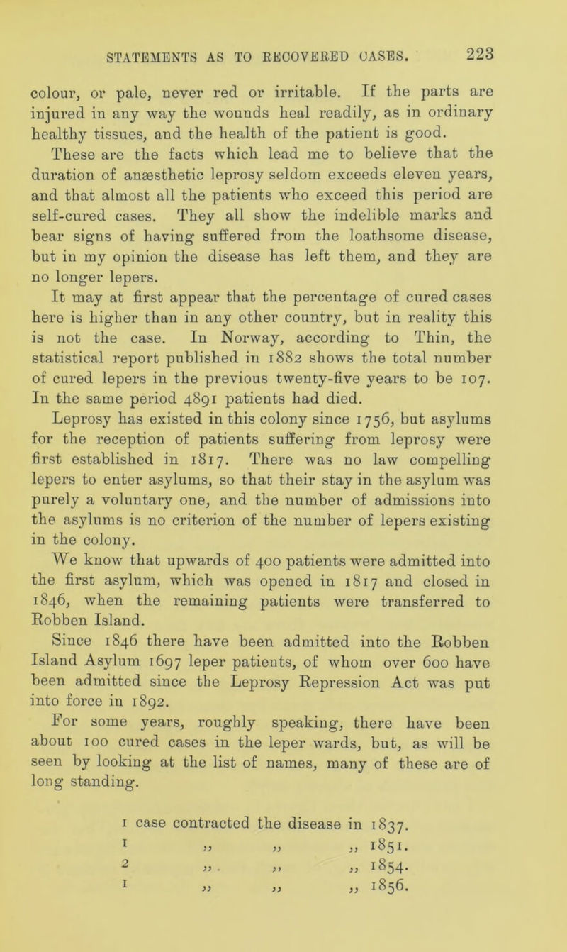 colour, or pale, never red or irritable. If the parts are injured in any way the wounds heal readily, as in ordinary healthy tissues, and the health of the patient is good. These are the facts which lead me to believe that the duration of anaesthetic leprosy seldom exceeds eleven years, and that almost all the patients who exceed this period are self-cured cases. They all show the indelible marks and bear signs of having suffered from the loathsome disease, but in my opinion the disease has left them, and they are no longer lepers. It may at first appear that the percentage of cured cases here is higher than in any other country, but in reality this is not the case. In Norway, according to Thin, the statistical report published in 1882 shows the total number of cured lepers in the previous twenty-five years to be 107. In the same period 4891 patients had died. Leprosy has existed in this colony since 1756, but asylums for the reception of patients suffering from leprosy were first established in 1817. There was no law compelling lepers to enter asylums, so that their stay in the asylum was purely a voluntary one, and the number of admissions into the asylums is no criterion of the number of lepers existing in the colony. We know that upwards of 400 patients were admitted into the first asylum, which was opened in 1817 and closed in 1846, when the remaining patients were transferred to Robben Island. Since 1846 there have been admitted into the Robben Island Asylum 1697 leper patients, of whom over 600 have been admitted since the Leprosy Repression Act was put into force in 1892. For some years, roughly speaking, there have been about 100 cured cases in the leper wards, but, as will be seen by looking at the list of names, many of these are of long standing. 1 case contracted the disease in 1837. 1 » » „ 1851.