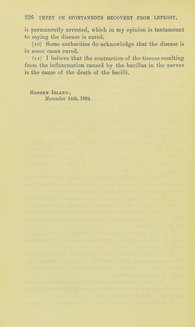 is permanently arrested, which in my opinion is tantamount to saying the disease is cured. (io) Some authorities do acknowledge that the disease is in some cases cured. ('ll) I believe that the contraction of the tissues resulting from the inflammation caused by the bacillus in the nerves is the cause of the death of the bacilli. Robben Island; November 14 th, 1894.