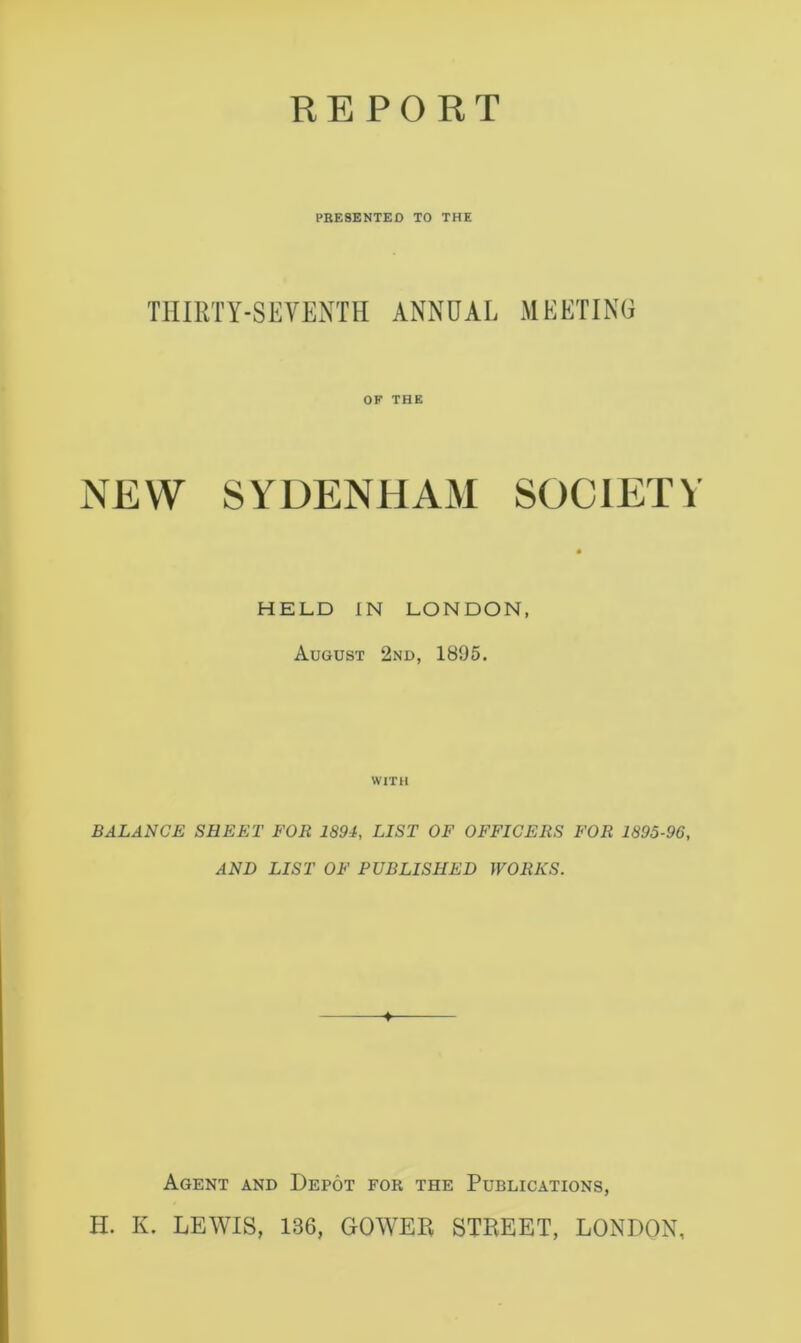 PRESENTED TO THE TIIIRTY-SEVENTII ANNUAL MEETING OF THE NEW SYDENHAM SOCIETY HELD IN LONDON, August 2nd, 1895. WITH BALANCE SHEET FOR 1894, LIST OF OFFICERS FOR 1895-96, AND LIST OF PUBLISHED WORKS. +■ Agent and Depot for the Publications, H. K. LEWIS, 136, GOWER STREET, LONDON,