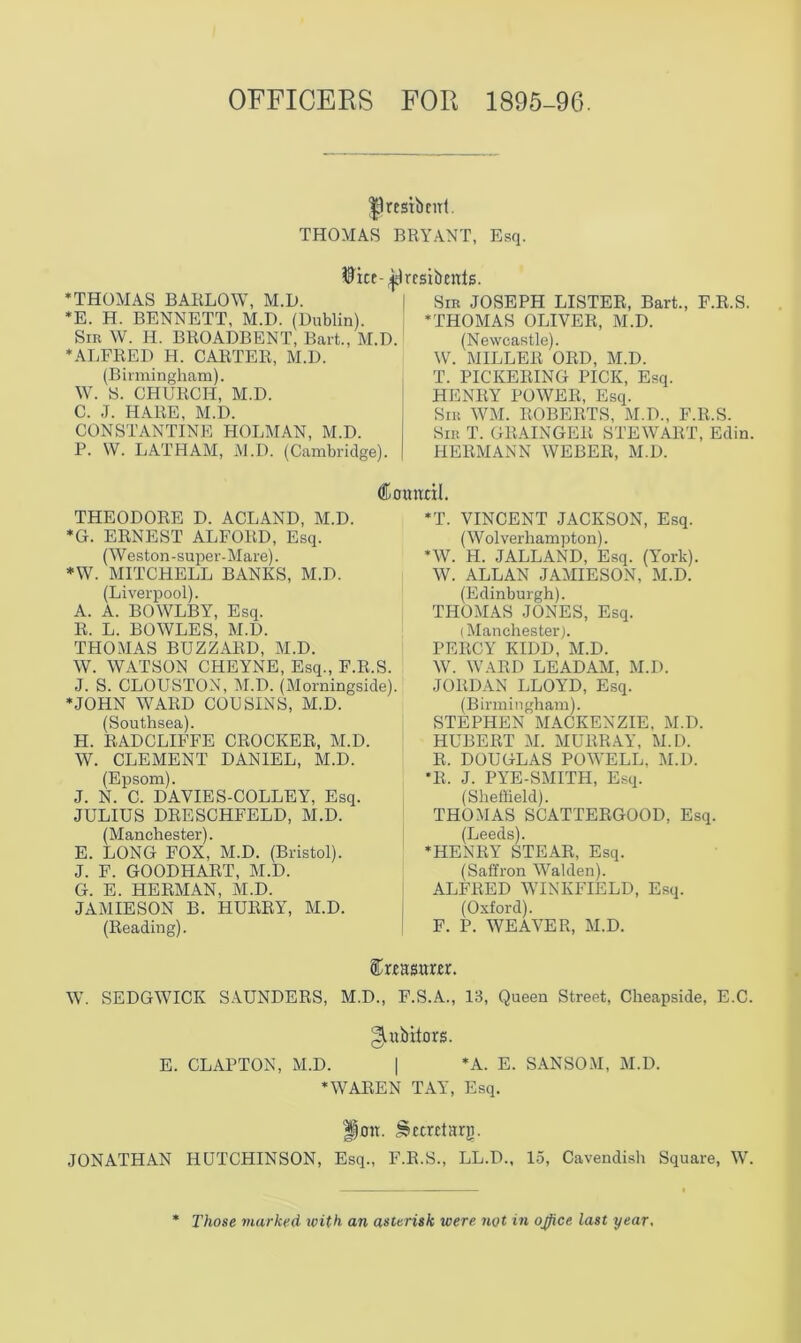 OFFICERS FOR 1895-96. |)restbmt. THOMAS BRYANT, Esq. wice- Hresidents. * THOMAS BAKLOW, M.D. *E. H. BENNETT, M.D. (Dublin). Sir W. H. BROADBENT, Bart., M.D. * ALFRED H. CARTER, M.D. (Birmingham). W. S. CHURCH, M.D. C. J. HARE, M.D. CONSTANTINE HOLMAN, M.D. P. W. LATHAM, M.D. (Cambridge). Sir JOSEPH LISTER, Bart., F.R.S. * THOMAS OLIVER, M.D. (Newcastle). W. MILLER ORD, M.D. T. PICKERING PICK, Esq. HENRY POWER, Esq. Sir WM. ROBERTS, M.D., F.R.S. Sir T. GRAINGER STEWART, Edin. HERMANN WEBER, M.D. THEODORE D. ACLAND, M.D. *G. ERNEST ALFORD, Esq. (Weston-super-Mare). *W. MITCHELL BANKS, M.D. (Liverpool). A. A. BOWLBY, Esq. R. L. BOWLES, M.D. THOMAS BUZZARD, M.D. W. WATSON CHEYNE, Esq., F.R.S. J. S. CLOUSTON, M.D. (Morningside). ‘JOHN WARD COUSINS, M.D. (Southsea). FI. RADCLIFFE CROCKER, M.D. W. CLEMENT DANIEL, M.D. (Epsom). J. N. C. DAVIES-COLLEY, Esq. JULIUS DRESCHFELD, M.D. (Manchester). E. LONG FOX, M.D. (Bristol). J. F. GOODHART, M.D. G. E. HERMAN, M.D. JAMIESON B. HURRY, M.D. (Reading). Council. *T. VINCENT JACKSON, Esq. (W olverliampton). *W. H. JALLAND, Esq. (York). W. ALLAN JAMIESON, M.D. (Edinburgh). THOMAS JONES, Esq. (Manchester). PERCY KIDD, M.D. W. WARD LEADAM, M.D. JORDAN LLOYD, Esq. (Birmingham). STEPHEN MACKENZIE. M.D. HUBERT M. MURRAY, M.D. R. DOUGLAS POWELL, M.D. *R. J. PYE-SMITH, Esq. (Sheffield). THOMAS SCATTERGOOD, Esq. (Leeds). ‘HENRY STEAR, Esq. (Saffron Walden). ALFRED WINKFIELD, Esq. (Oxford). F. P. WEAVER, M.D. W. SEDGWICK SAUNDERS, M.D., F.S.A., 13, Queen Street, Cheapside, E.C. gutbitors. E. CLAPTON, M.D. | *A. E. SANSOM, M.D. ‘WAREN TAY, Esq. Hon. Secretary. JONATHAN HUTCHINSON, Esq., F.R.S., LL.D., 15, Cavendish Square, W. Those marked with an asterisk were not in office last year.