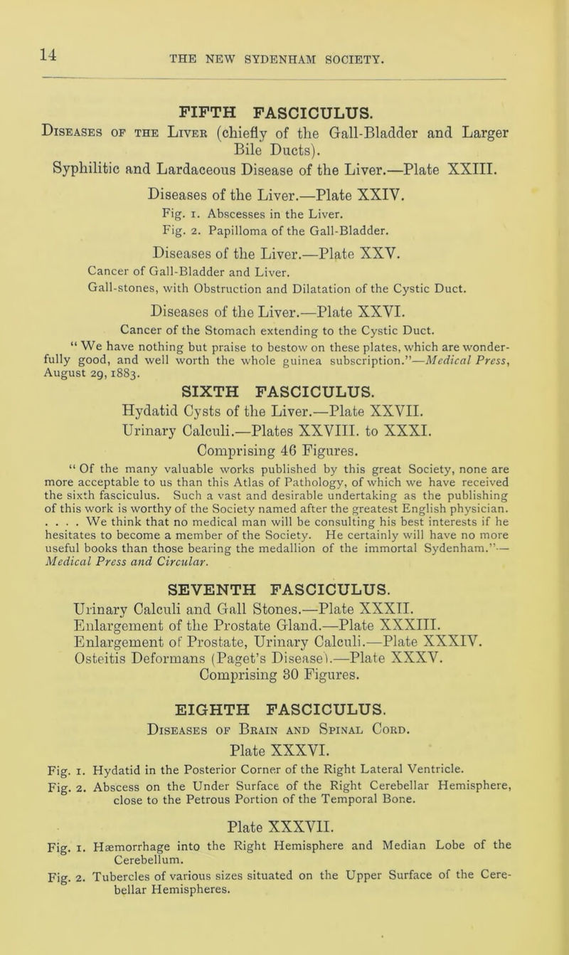 FIFTH FASCICULUS. Diseases of the Liver (chiefly of the Gall-Bladder and Larger Bile Ducts). Syphilitic and Lardaceous Disease of the Liver.—Plate XXIII. Diseases of the Liver.—Plate XXIV. Fig. i. Abscesses in the Liver. Fig. 2. Papilloma of the Gall-Bladder. Diseases of the Liver.—Plate XXV. Cancer of Gall-Bladder and Liver. Gall-stones, with Obstruction and Dilatation of the Cystic Duct. Diseases of the Liver.—Plate XXVI. Cancer of the Stomach extending to the Cystic Duct. “ We have nothing but praise to bestow on these plates, which are wonder- fully good, and well worth the whole guinea subscription.”—Medical Press, August 29,1883. SIXTH FASCICULUS. Hydatid Cysts of the Liver.—Plate XXVII. Urinary Calculi.—Plates XXVIII. to XXXI. Comprising 46 Figures. “ Of the many valuable works published by this great Society, none are more acceptable to us than this Atlas of Pathology, of which we have received the sixth fasciculus. Such a vast and desirable undertaking as the publishing of this work is worthy of the Society named after the greatest English physician. .... We think that no medical man will be consulting his best interests if he hesitates to become a member of the Society. He certainly will have no more useful books than those bearing the medallion of the immortal Sydenham.”— Medical Press and Circular. SEVENTH FASCICULUS. Urinary Calculi and Gall Stones.—Plate XXXII. Enlargement of tlie Prostate Gland.—Plate XXXIII. Enlargement of Prostate, Urinary Calculi.—Plate XXXIV. Osteitis Deformans (Paget’s Disease!.—Plate XXXV. Comprising 30 Figures. EIGHTH FASCICULUS. Diseases of Brain and Spinal Cord. Plate XXXVI. Fig. 1. Hydatid in the Posterior Corner of the Right Lateral Ventricle. Fig. 2. Abscess on the Under Surface of the Right Cerebellar Hemisphere, close to the Petrous Portion of the Temporal Bone. Plate XXXVII. Fig. x. Hjemorrhage into the Right Hemisphere and Median Lobe of the Cerebellum. Fig. 2. Tubercles of various sizes situated on the Upper Surface of the Cere- bellar Hemispheres.