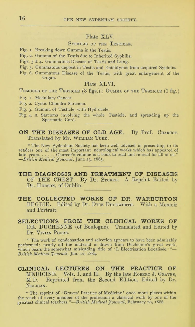 THE NEW SYDENHAM SOCIETY. Plate XLY. Syphilis of the Testicle. Fig. i. Breaking down Gumma in the Testis. Fig. 2. Gumma of the Testis due to Inherited Syphilis. Figs. 3 & 4. Gummatous Disease of Testis and Lung. Fig. 5. Gummatous deposit in Testis and Epididymis from acquired Syphilis. Fig. 6. Gummatous Disease of the Testis, with great enlargement of the Organ. Plate XLVI. Tumours of the Testicle (3 figs.); Gumma of the Testicle (1 fig.) Fig. 1. Medullary Cancer. Fig. 2. Cystic Chondro-Sarcoma. Fig. 3. Gumma of Testicle, with Hydrocele. Fig. 4. A Sarcoma involving the whole Testicle, and spreading up the Spermatic Cord. ON THE DISEASES OF OLD AGE. By Prof. Charcot. Translated by Mr. William Tuke. “ The New Sydenham Society has been well advised in presenting to its readers one of the most important neurological works which has appeared of late years Charcot’s volume is a book to read and re-read for all of us.” —British Medical Journal, June 23, 1883. THE DIAGNOSIS AND TREATMENT OF DISEASES OF THE CHEST. By Dr. Stokes. A Reprint Edited by Dr. Hudson, of Dublin. THE COLLECTED WORKS OF DR. WARBURTON BEGBIE. Edited by Dr. Dyce Duckworth. With a Memoir and Portrait. SELECTIONS FROM THE CLINICAL WORKS OF DR. DUCHENNE (of Boulogne). Translated and Edited by Dr. Vivian Poore. “ The work of condensation and selection appears to have been admirably performed; nearly all the material is drawn from Duchenne’s great work, which bears the somewhat misleading title of ‘ L’Electrisation Localisee.’ ”— British Medical Journal, Jan. 12, 1884. CLINICAL LECTURES ON THE PRACTICE OF MEDICINE. Vols. I. and II. By the late Robert J. Graves, M.D. Reprinted from the Second Edition, Edited by Dr. Neligan. “The reprint of ‘Graves’ Practice of Medicine’ once more places within the reach of every member of the profession a classical work by one of the greatest clinical teachers.”—British Medical Journal, February 20, 1886