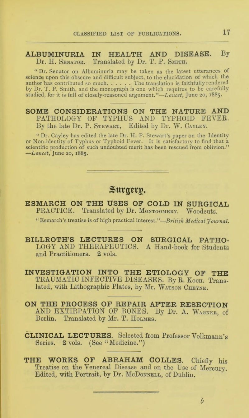 ALBUMINURIA IN HEALTH AND DISEASE. By Dr. H. Senator. Translated by Dr. T. P. Smith. “ Dr. Senator on Albuminuria may be taken as the latest utterances of science upon this obscure and difficult subject, to the elucidation of which the author has contributed so much The translation is faithfully rendered by Dr. T. P. Smith, and the monograph is one which requires to be carefully studied, for it is full of closely-reasoned argument.”—Lancet, June 20, 1885. SOME CONSIDERATIONS ON THE NATURE AND PATHOLOGY OF TYPHUS AND TYPHOID FEVER. By the late Dr. P. Stewart, Edited by Dr. W. Cayley. “ Dr. Cayley has edited the late Dr. H. P. Stewart’s paper on the Identity or Non-identity of Typhus or Typhoid Fever. It is satisfactory to find that a scientific production of such undoubted merit has been rescued from oblivion.” —Lancet, June 20, 1885. Sttrgcrg* ESMARCH ON THE USES OF COLD IN SURGICAL PRACTICE. Translated by Dr. Montgomery. Woodcuts. “ Esmarch’s treatise is of high practical interest.”—British Medical Journal. BILLROTH’S LECTURES ON SURGICAL PATHO- LOGY AND THERAPEUTICS. A Hand-book for Students and Practitioners. 2 vols. INVESTIGATION INTO THE ETIOLOGY OF THE TRAUMATIC INFECTIVE DISEASES. By R. Koch. Trans- lated, with Lithographic Plates, by Mr. Watson Cheyne. ON THE PROCESS OF REPAIR AFTER RESECTION AND EXTIRPATION OF BONES. By Dr. A. Wagner, of Berlin. Translated by Mr. T. Holmes. CLINICAL LECTURES. Selected from Professor Volkmann’s Series. 2 vols. (See “Medicine.”) THE WORKS OF ABRAHAM COLLES. Chiefly his Treatise on the Venereal Disease and on the Use of Mercury. Edited, with Portrait, by Dr. McDonnell, of Dublin. b