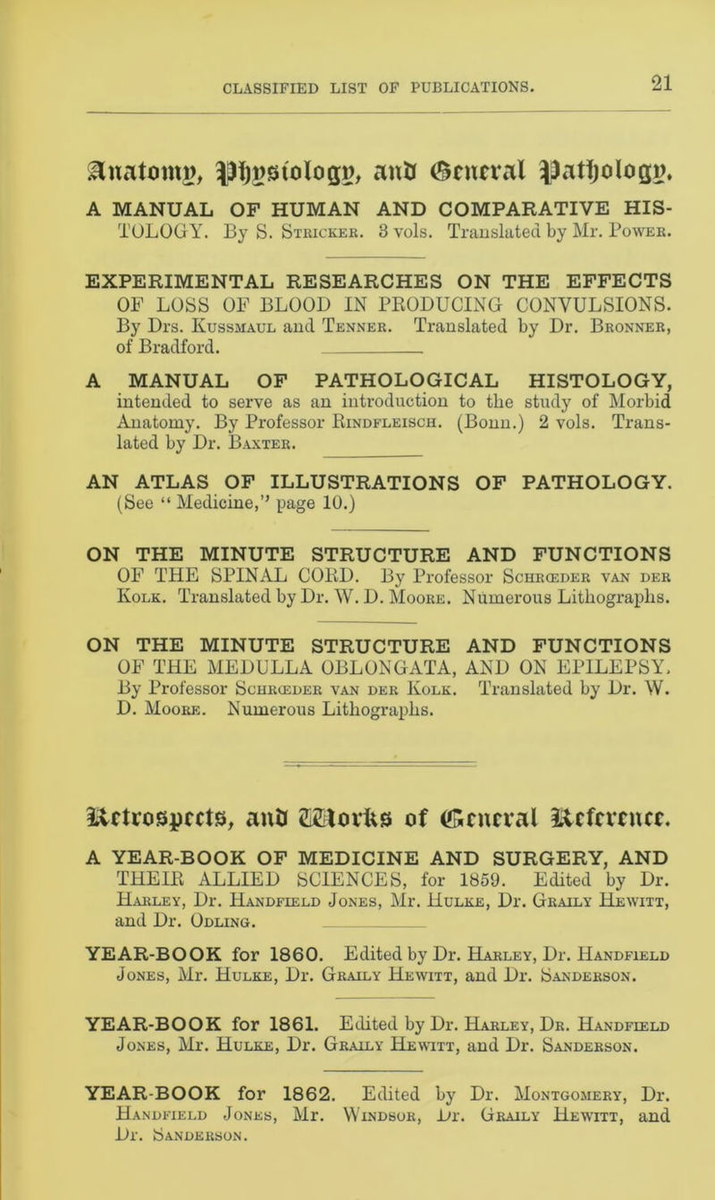 &natomg, anti General ^atfjologn. A MANUAL OF HUMAN AND COMPARATIVE HIS- TOLOGY. By S. Stricker. 3 vols. Translated by Mr. Power. EXPERIMENTAL RESEARCHES ON THE EFFECTS OF LOSS OF BLOOD IN PRODUCING CONVULSIONS. By Drs. Kussmaul and Tenner. Translated by Dr. Bronner, of Bradford. . A MANUAL OF PATHOLOGICAL HISTOLOGY, intended to serve as an introduction to the study of Morbid Anatomy. By Professor Rindfleisch. (Bonn.) 2 vols. Trans- lated by Dr. Baxter. AN ATLAS OF ILLUSTRATIONS OF PATHOLOGY. (See “ Medicine,’’ page 10.) ON THE MINUTE STRUCTURE AND FUNCTIONS OF THE SPINAL CORD. By Professor Schrceder van der Kolk. Translated by Dr. W. D. Moore. Numerous Lithographs. ON THE MINUTE STRUCTURE AND FUNCTIONS OF THE MEDULLA OBLONGATA, AND ON EPILEPSY. By Professor Schrceder van der Kolk. Translated by Dr. W. D. Moore. Numerous Lithographs. iietrospects, anti SiStorfts of (General Reference. A YEAR-BOOK OF MEDICINE AND SURGERY, AND THEIR ALLIED SCIENCES, for 1859. Edited by Dr. Harley, Dr. Handfield Jones, Mr. Hulke, Dr. Graily Hewitt, and Dr. Odling. YEAR-BOOK for 1860. Edited by Dr. Harley, Dr. Handfield Jones, Mr. Hulke, Dr. Graily Hewitt, and Dr. Sanderson. YEAR-BOOK for 1861. Edited by Dr. Harley, Dr. Handfield Jones, Mr. Hulke, Dr. Graily Hewitt, and Dr. Sanderson. YEAR-BOOK for 1862. Edited by Dr. Montgomery, Dr. Handfield Jones, Mr. Windsor, L»r. Graily Hewitt, and Dr. Sanderson.