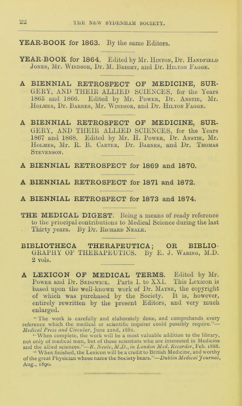 YEAR-BOOK for 1863. By the same Editors. YEAR-BOOK for 1864. Edited by Mr. Hinton, Dr. Handfield Jones, Mr. Windsor, Dr. M. Bright, and Dr. Hilton Eagge. A BIENNIAL RETROSPECT OF MEDICINE, SUR- GERY, A ED THEIR ALLIED SCIENCES, for tlie Years 1865 and I860. Edited by Mr. Bower, Dr. Anstie, Mr. Holmes, Dr. Barnes, Mr. Windsor, and Dr. Hilton Eagge. A BIENNIAL RETROSPECT OF MEDICINE, SUR- GERY, AND THEIR ALLIED SCIENCES, for the Years 1867 and 1868. Edited by Mr. H. Power, Dr. Anstie, Mr. Holmes, Mr. R. B. Carter, Dr. Barnes, and Dr. Thomas Stevenson. A BIENNIAL RETROSPECT for 1869 and 1870. A BIENNIAL RETROSPECT for 1871 and 1872. A BIENNIAL RETROSPECT for 1873 and 1874. THE MEDICAL DIGEST. Being a means of ready reference to the principal contributions to Medical Science during the last Thirty years. By Dr. Richard Neale. BIBLIOTHECA THERAPEUTICA; OR BIBLIO- GRAPHY OE THERAPEUTICS. By E. J. Waring, M.D. 2 vols. A LEXICON OF MEDICAL TERMS. Edited by Mr. Power and Dr. Sedgwick. Parts I. to XXI. This Lexicon is based upon the well-known work of Dr. Mayne, the copyright of which was purchased by the Society. It is, however, entirely rewritten by the present Editors, and very much enlarged. “ The work is carefully and elaborately done, and comprehends every reference which the medical or scientific inquirer could possibly require.”— Medical Press and Circular, June 22nd, 1881. ‘•When complete, the work will be a most valuable addition to the library, not only of medical men, but of those scientists who are interested in Medicine and the allied sciences.”—Ii. Neale, M.D., in London Med. Recorder, Feb. 1888. “ When finished, the Lexicon will be a credit to British Medicine, and worthy of the great Physician whose name the Society bears.”—Dublin Medical Journal, Aug., 1890.