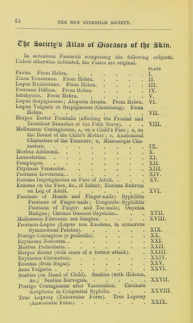 THE NEW SYDENHAM SOCIETY. mjc Society &tlas of mleases of tfjc Slum In seventeen Fasciculi comprising tlie following subjects. Unless otherwise indicated, the Hates are original. Favus. From llebra. Tinea Tonsurans. From Hebra. Lupus Exulcerans. From Hebra. Psoriasis Hih'usa. From Hebra. ichthyosis. From Hebra. Lupus Serpiginosus; Alopecia Areata. From Hebra. Lupus Vulgaris et Serpiginosus (Cicatrising). From Hebra Herpes Zoster Frontalis (affecting the Frontal and Trochlear Branches of the Fifth Nerve). Molluscum Contagiosum, a, on a Child’s Face ; b, on the Breast of the Clidd;s Mother ; c, Anatomical Characters of the Tumours; n, Microscopic Cha- racters. Morbus Addisonii. Leucoderma. Pemphigus. Pityriasis Versicolor. Psoriasis Inveterata. . Eczema Impetiginodes on Face of Adult. . Eczema on the Face, &c., of infant; Eczema Bubrum on Leg of Adult Psoriasis of Hands and Finger-nails; Syphilitic Psoriasis of Finger-nails ; Congenito- Syphilitic Psoriasis of Finger- and Toe-nails; Onychia Mahgna; Chronic General Onychitis.. Molluscum Fibrosum seu Simplex. .... Psoriasis-Lupus (Lupus non Exedens, in numerous Symmetrical Patches) Porrigo Contagiosa (e pediculis). .... Erythema Nodosum........ Morbus Pedicularis. ....... Herpes Zoster (with scars of a former attack). Erythema Cireinatum. ...... Eczema (from Sugar) Acne Vulgaris. ........ Scabies (on Hand of Child). Scabies (with (Edema, &c.) Scabies Norvegica Porrigo Contagiosum after Vaccination. Circulate Eruptions in Congenital Syphilis. True Leprosy (Tubercular Form). True Leprosy (Anaesthetic Form). ...... PLATE I. II. III. IV. V. VI. VH. VIH. IX. X. XI. XII. XIII. XIV. XV. XVI. XVII. XVIH. XIX. XX. XXI. XXII. XXIII. XXIV. XXV. XXVI. XXVII. XXVHI. XXIX.