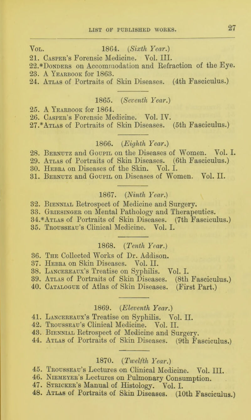 Vol. 18G4. (Sixth Year.) 21. Casper’s Forensic Medicine. Yol. III. 22. *Donders on Accommodation and Refraction of the Eye. 23. A Yearbook for 1863. 24. Atlas of Portraits of Skin Diseases. (4th Fasciculus.) 1865. (Seventh Year.) 25. A Yearbook for 1864. 26. Casper’s Forensic Medicine. Vol. IY. 27. *Atlas of Portraits of Skin Diseases. (5th Fasciculus.) 1866. (Eighth Year.) 28. Bernutz and Goupil on the Diseases of Women. Vol. I. 29. Atlas of Portraits of Skin Diseases. (6th Fasciculus.) 30. Hebra on Diseases of the Skin. Vol. I. 31. Bernutz and Goupil on Diseases of Women. Vol. II. 1867. (Ninth Year.) 32. Biennial Retrospect of Medicine and Surgery. 33. Griesinger on Mental Pathology and Therapeutics. 34. *Atlas of Portraits of Skin Diseases. (7tli Fasciculus.) 35. Trousseau’s Clinical Medicine. Vol. I. 1868. (Tenth Year.) 36. The Collected Works of Dr. Addison. 37. Hebra on Skin Diseases. Vol. II. 38. Lancereaux’s Treatise on Syphilis. Vol. I. 39. Atlas of Portraits of Skin Diseases. (8th Fasciculus.) 40. Catalogue of Atlas of Skin Diseases. (First Part.) 1869. {Eleventh Year.) 41. Lancereaux’s Treatise on Syphilis. Vol. II. 42. Trousseau’s Clinical Medicine. Vol. II. 43. Biennial Retrospect of Medicine and Surgery. 44. Atlas of Portraits of Skin Diseases. (9th Fasciculus.) 1870. {Tivelfth Year.) 45. Trousseau’s Lectures on Clinical Medicine. Vol. III. 46. Niemeyer’s Lectures on Pulmonary Consumption. 47. Stricker’s Manual of Histology. Vol. I. 48. Atlas of Portraits of Skin Diseases. (10th Fasciculus.)